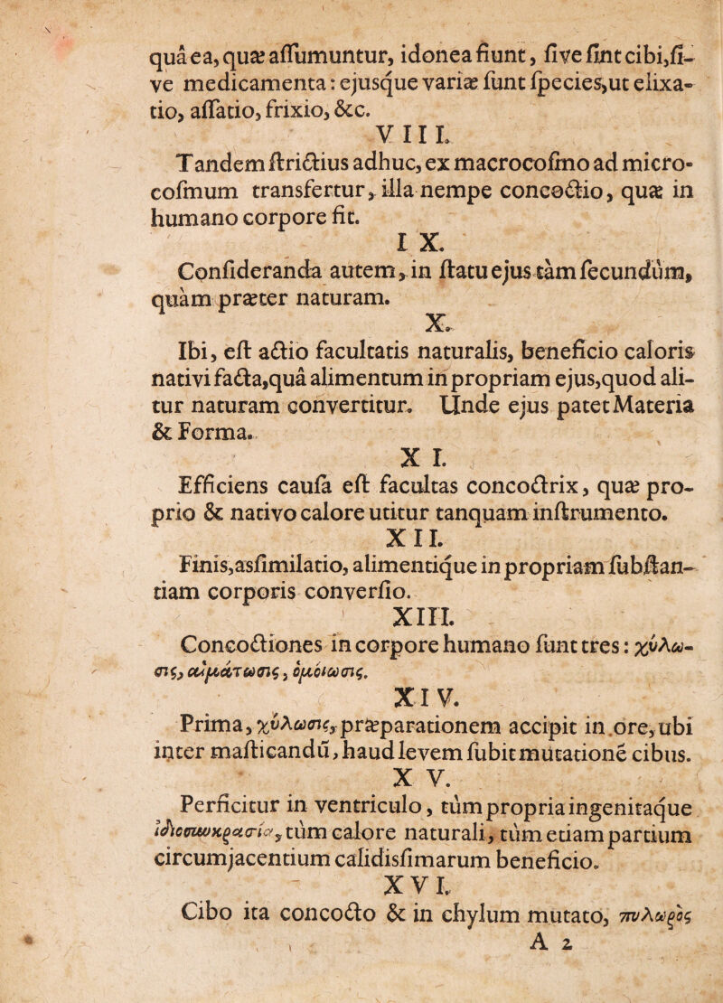 quaea,qua?afTumuntur, idonea fiunt, flvefintcibi,fi- ve medicamenta: ejusque varia* funt fpecies,ut elixa» tio, affatio, frixio, &c. V 11 L T andem ftri&ius adhuc, ex macrocofmo ad micro- cofmum transfertur, illa nempe coneo&io, qua: in humano corpore fit. 'f IX. Confideranda autem»in flatuejus tamfecundum, quam praeter naturam. X. Ibi, efl a£lio facultatis naturalis, beneficio caloris nativi fa£ta,qua alimentum in propriam ejus,quod ali¬ tur naturam convertitur. Unde ejus patet Materia & Forma. X L T : ' - Efficiens caufa efl facultas concoftrix, qua: pro¬ prio & nativo calore utitur tanquam inflrumento. XII. Finis,asfimilatio, alimentique in propriam fubilan- tiam corporis converfio. , H . J xm- l Conco&iones in corpore humano funt tres: aJ(udT coaic 3 ;• ' XIV. Prima, %t»Ao)<n^pr^parationem accipit in ore,ubi ititer maflicandu, haud levem fubit mutatione cibus. X V. r - Perficitur in ventriculo, tum propria ingenitaque tum calore naturali, tum etiam partium circumjacentium calidisfimarum beneficio. XV L Cibo ita concodto & in chylum mutato, \ ■ A z