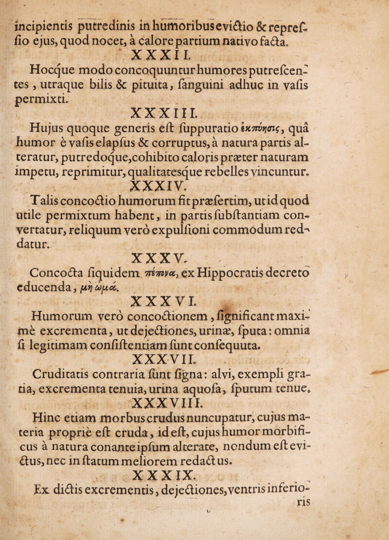 incipientis putredinis in humoribus e vidio & repreft fio ejus, quod nocet, a calore pardum nativo fada» XXXII. Hocque modo concoquuntur humores putrefcen- tes, utraque bilis & pituita, fanguini adhuc in vafis permixti. XXXIIL Hujus quoque generis eft fuppuratioia5ro*w, qua humor e vafis elapfus & corruptus, a natura partis al¬ teratur, putredoque,cohibito caloris praeter naturam impetu, reprimitur, qualitatesque rebelles vincuntur, XXXIV. Talis concodio humorum fitprariertim, ut id quod utile permixtum habent , In partis fubftantiam con¬ vertatur, reliquum vero expulfioni commodum red^ datur. xxxv. ; ^ Concoda fiquidem 7nmvax ex Hippocratis decreto educenda, pn ciop<&. XXXVI . . . • Humorum vero concoftionem, fignificant maxi¬ me excrementa, ut dejediones, urina?, iputa: omnia 1 fi legitimam confiftentiamfuntconfequuta* XXXVII Cruditatis contraria fime figna: alvi, exempli gra¬ tia, excrementa tenuia, urina aquofa, fputum tenue., XXXVIII - Hinc etiam morbus crudus nuncupatur, cujus ma¬ teria proprie eft cruda , id eft, cujus humor morbifi- cus a natura conanteipfum alterate, nondum eft evi- dus, nec in flatum meliorem redad us. XXXIX Ex didis excrementis, dejediones,ventris inferio¬ ris
