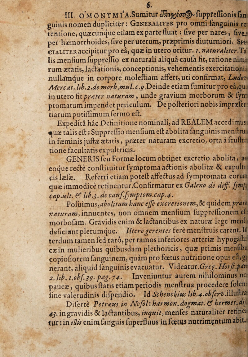 IU. o'm O N T M l'A.Sumitur fuppreffionis fan guinis nomen dupliciter: Generaliter pro omni fanguinis re tentione, quaecunque etiam ex parte fluat: five per nares, five.: per haemorrhoides, five per uterum, prasprimis diuturniori. Spi¬ ci aliter accipitur pro ea, quae in utero oritur. /. naturaliter.Ta lis mendum fuppreffio ex naturali aliqua caufa fit, ratione nim: rum aetatis, ladationis, conceptionis, vehementis exercitationi: nullamque in corpore moleftiam affert, uti confirmat, Ludot< Mereat. lib.2.de morb.mul. c.^.Deinde etiam fumitur pro ea,qu. in utero fit frater naturam, unde gravium morborum & fyrr ptomatum impendet periculum. De pofteriori nobis impraefer tiarumpotiflimumfermo eft. i Expedita hac Definitione nominali, ad REALEM accedimus «ute talis eft: Supprefllo menfium eft abolita fanguinis menftru in fteminis juftaeaetatis, praeter naturam excretio, ortaafruftrn tione facultatis expultricis. GENERIS feu Formae locum obtinet excretio abolita, as eoquerecfe conftiiuiturfymptomaatftionis abolitae & expultt cis laede. Referri etiam poteft affe&us ad fymptoinata eorun quae immodice retinentur.Confirmatur ex Galeno de diff. jjmp cap.ult.tf I1b3.de cauf.Jjmptom.cap.4. Pofuimus,abolitam hancejfe excretionem,8c quidempr<tti naturam, innuentes, non omnem menfium fuppreflionem e! morbofam. Gravidis enim &latftantibus ex naturae lege menf deficiunt plerumque. Utero gerentes fere menftruis carent. 1j terdum tamen fed raro, per ramos inferiores arteriae hypogaftt exin mulieribus quibusdam plethoricis, quae primis menfibu copiofiorem fanguinem, quam pro foetus nutritione opus eft,g: nerant, aliquid fanguinis evacuatur. Videatur.GVoy. Horft.par 2. hb. i.obf.39. pag. 74. Inveniuntur autem nihilominus nc. paucae, quibus ftatis etiam periodis menftrua procedere folen: fine valetudinis difpendio. Id Schenckim hb^.objirv.ilin&ra Diferte Petraus in Nofol: harmon.dogmat. gf hermet.dij 43. in gravidis & ladantibus, inquit, menfes naturaliter retinei tur: in illis enim fanguis fuperfluus in foetus nutrimentum abit.