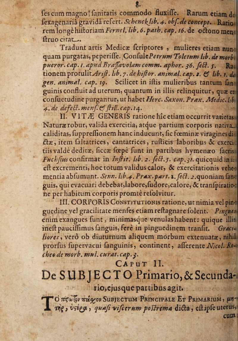 fes cum magno' fanitatis commodo fluxifle. Rarum etiam <k fexagenaria gravida refert. Schenckjib♦4. obf.deconcept. Ratio rem longe hiftoriam Fernel, hb, 6.path. kap. 16. de cdono meri ftruo citata. Tradunt artis Medicae fcriptores , mulieres etiam nun¬ quam purgatas, peperifle. Confulc/V*r/w Toletum Itb. de morb pueror. /. ^ W Brafavolam comm. aphor. 36. fett. j. R& tionem prqtulit^r//?. //£. 7. hiflor. animal. rqp. *. £f //'£. /, de gtn. animal. cap. Scilicet in iftis mulieribus tantum fan- guinis confluit ad uterum, quantum in illis relinquitur, quae ex confuetudine purgantur, ut habet i/erc- Saxon. Afedicdtb j 4-. dfc defeffi. menf &fiill. tvy?. /q.. II. VIT^T GENERIS ratione hic etiam occurrit varietas Naturae robur, valida exercitia, atque partium corporis nativa», caliditas, fuppreflionem hanc inducunt, fic foeminae viragines di- jftae, item faltatrices, cantatrices, ruifitiriaboribus & cxerci tiis valde deditae, hccas foepe funt in partibus hymenaeo factis Fuchjim confirmat in Inftit* hb. 2. feEl.j. cap.31. quicquid inii; eft excrementi, hoc totum validus calor, & exercitationis vehe-: mentia abfumunt. Setin. hb.4. Prax.part. i.feft. 2. quoniam fatF guis, qui evacuari debebat,labore,fudore,calore, & tranfpiratio: ne per habitum corporis promte refolvitur. ||| III. CORPORIS Constitutionis ratione, ut nimia vel pin*' guedine vel gracilitate menfes etiam reftagnare folent. Pinguee enim exangues funt, minimasque venulas habent: quique illis ineftpauciflimusfanguis,fere in pinguedinem tranfit. Gracu lior es, vero ob diuturnum aliquem morbum extenuatas, nihil prorfus fupervacui fanguinis, continent, afferentzNicol. Ro- cheo de morb. mul. curat. cap.j. V | Caput II. De SUBJECTO Primario, & Secunda¬ rio, ejusque partibus agit. TO Trf&jgv im%ov Subjectum Principale Et Primarium , fifl” vjgf v&yt f qaajt vifetrum foUrsma di&a, eftipfe uterus» CU01 /