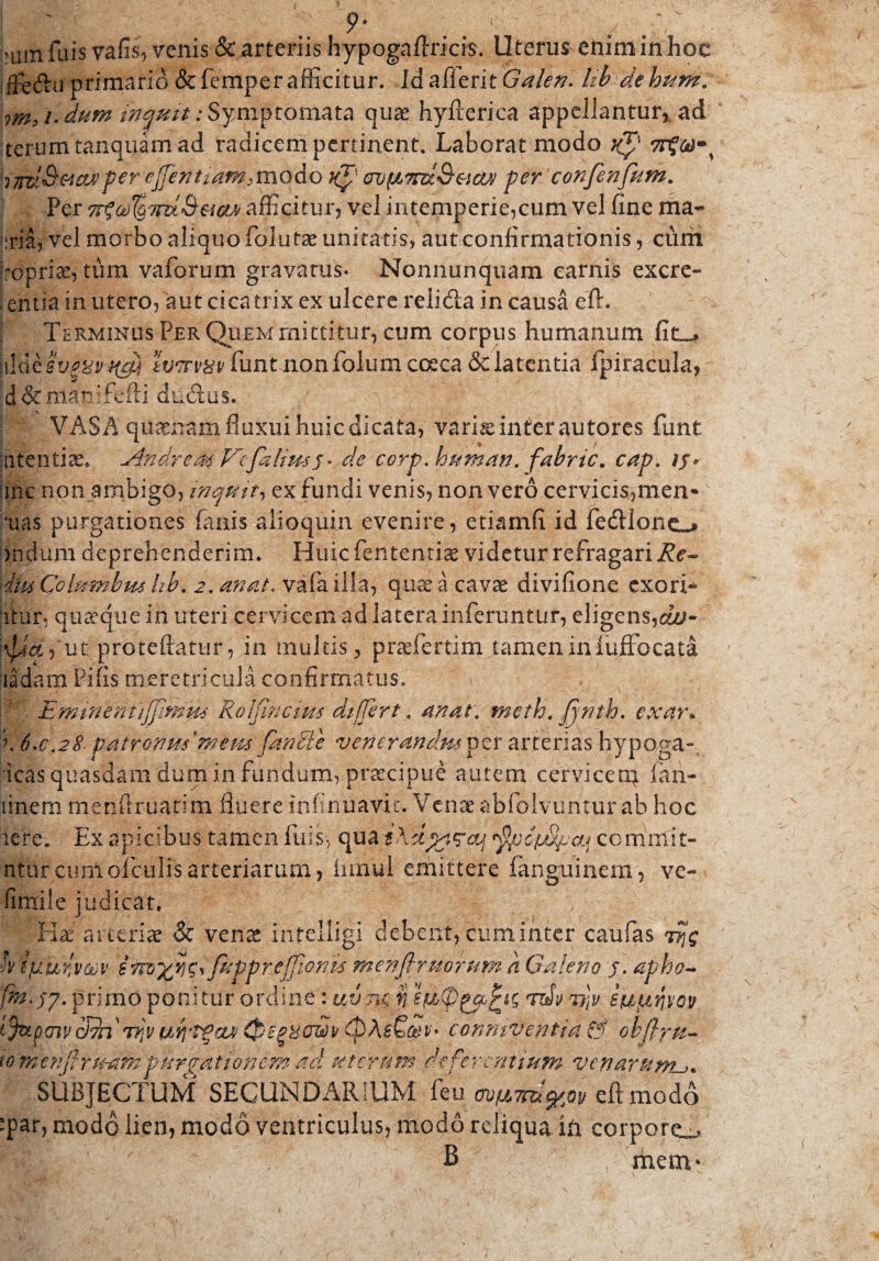 ' . 9- 1 ■ . 'um fuis vafis, venis & arteriis hypogaftricis. Uterus enim in hoc ffeftu primario &femperafficitur. IdafiferitGW*?/?. Hb dehiim. rm, /. dum inquit: Symptomata quas hyfierica appellantur, aci teram tanquamad radicem pertinent. Laborat modo per ejfentiamsmodo Kp} avpLTm&acvj per confenfkm. Per 7r%6e)%7nl&&cm afficitur, vel intemperie,cum vel fine ma« uria, vel morbo aliquo folutae unitatis, aut confirmarionis, cum jropria?, tum vaforum gravatus- Nomiunquam carnis exerc¬ entia in utero, aut cicatrix ex ulcere relida in causa eft. Terminus Per Quem mittitur, cum corpus humanum fit_» lv'7rv8v funt nonfolum coeca & latentia fpiracula, .d&manifefti dtidus. VASA quinam fluxui huic dicata, vari^ inter autores fiunt a tenti an Andre at Vcfalims* de corp human. fabric. cap. iy* me non ambigo, inquit, ex fundi venis, non vero cervi cis, men- ■uas purgationes fanis alioquin evenire, etiamfi id fedlone«» iridum deprehenderim. Huic lentendae videtur refragari Re- \diuCoimnbm hb. ^4/. valailla, quae a cavae divifione exord¬ itur* quaque in uteri cervicem ad latera inferuntur, eligens,cw- j$&7ut proteftatur, in multis, praefiertim tamen in luffocata didam Pifis meretricula confirmatus. Eminennffimm Rolfincius differt. ana.t;, meth. Jjnth. exar. k 6.6,28 patronus meus fanUe venerandus per arterias hypoga- icas quasdam dum in .fundum,.praecipue autem cervicem^ ian- linem menftruatim fluere infinuavic. Venae abfiolvuntur ab hoc iere. Ex apicibus tamen liris-, qua commit- ntorcumoficulisarteriarum, innui emittere fanguinem, ve- fimile judicat, Hx arteriae & venae inteiligi debent, cum inter caufas h ifj.ur,vm fnpprej]Jo?m menflruorum a Galeno j. apho- fm.qj. primo ponitur ordine : uvtk $ ifitpgpfcic; vi)v 'Wjti.qvop i fepaiv cldn t?iV conmventia & obflpu- tomenfhtfam purgationem ad uterum deferentium venarum-?. SUBJECTUM SECUNDARIUM ifu ^^^eftmodo Tar? modo lien, modo ventriculus, modo reliqua ih corpore^ B menv
