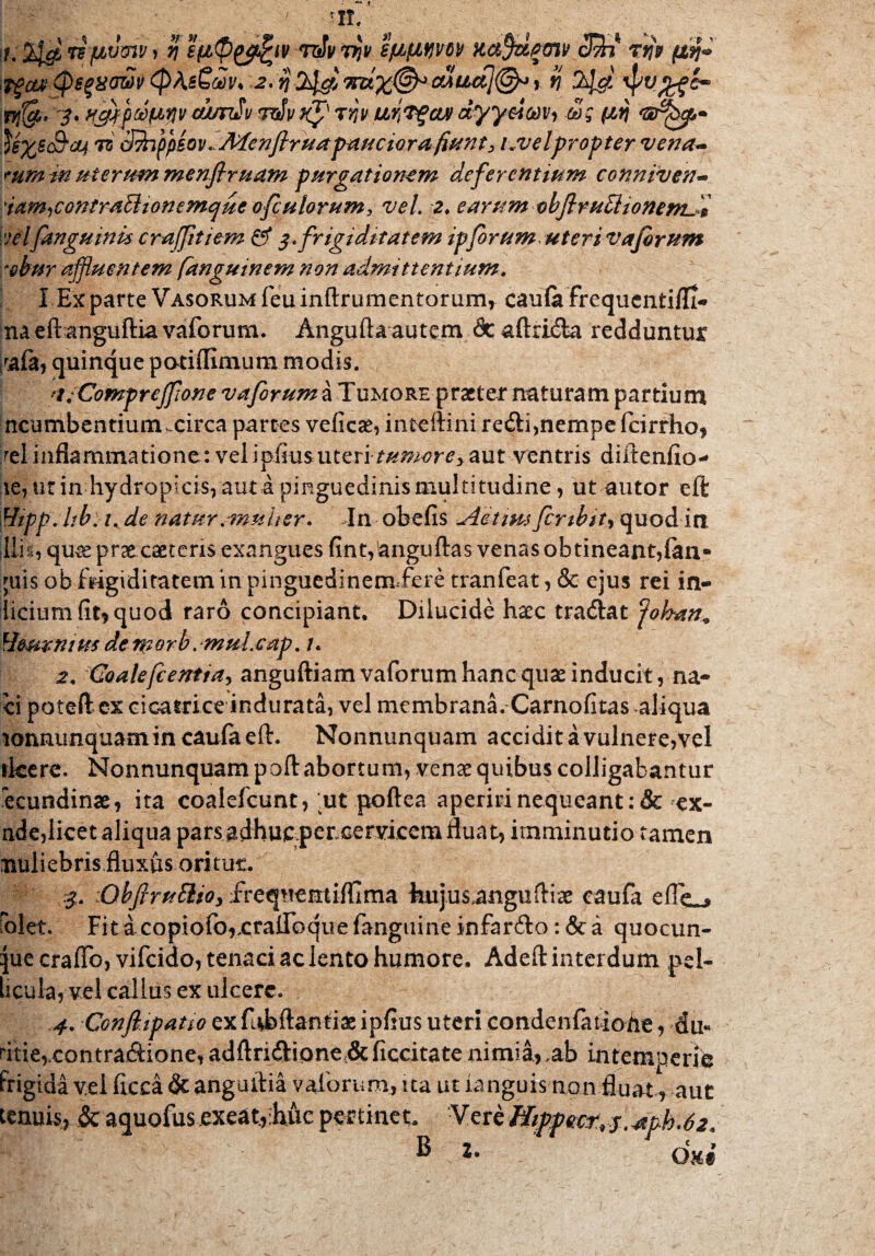 ..m, fjtvmv} r\ rdvrrjv sfifiijw K&fy&gGW cVn rqp (£$«> Tgcu1 (psgxowv (pAsCm* 2. i} 9nz%&-cuua]@* , v\ $$$ \pv ny{gb 3* tSg M 'G^hp- ^exsc&cq 7z cJfafpeov^jWenfirua pauciora fiunt, Lvelpropter vena- tum tn uterum menfiruam purgationem deferentium conniven- 'iam^contraBionemque ofcu torum, vel. 2. earum cbflruEHonenL-& velfanguinu craffitiem & $ .frigiditatem ipforum; uteri v aforum refrar affluentem fanguinem non admittentium. I Exparte Vasorumfeuinftrumentorum* caufe frequenti/Ii- na eftanguftia vaforum. Angufta autem dc aftrflfta redduntur raia, quinque potiflimum modis. ■ j/Comprefflone vaforum a Tumore praeter naturam partium ncumbentiuntucirca partes velicae, inteftini re<fti,nempe fcirrho, rei inflammatione: velipfiusuteriaut ventris diftenfio- le, ut in hydropicis, auta pinguedinis multitudine, utautor eft Hipp.hb, t. de natur .multer. I11 obefis Aetim fcnbit) quodirt ilis, qme prae caeceris exangues flnt,anguftas venas obtineant,fan- ;uis ob frigiditatem in pinguedinemTere tranfeat, & ejus rei in¬ dicium fit, quod raro concipiant. Dilucide haec tradiat ‘johan* Umrnius de morb. muicap. 1. 2. Goalefcentfity anguftiam vaforum hanc quae inducit, na- ci poteft ex cicatrice indurata, vel membrana. Carnofitas aliqua lonnu-nquam in caufa eft. Nonnunquam accidit a vulnere,vel rkere. Nonnunquam poft abortum, venae quibus colligabantur ecundinae, ita coalefcunt, ut poftea aperiri nequeant :& ex- nde,licet aliqua pars adhuc pencervicem fluat, imminutio tamen rauliebris fluxus oritur. 3. lObftruElto, frequentiffima kujus,anguftiae caufa eflc^ rolet. Fit ac o pi o fo,cr alioque fanguine infar&o: & a quocun- jue craffb, vifcido, tenaci ac lento humore. Adeft interdum pel¬ licula, vel callus ex ulcere. 4. Cotjft.ipatio ex fubftanti-ac ipfius uteri condenfatioiie, du« ritie,.contra.cftione, adftri<ftione:& ficcitate nimia, ,ab intemperie frigida v.ei fleca & anguftia vaforum, ua ut ianguis non fluat, aut tenuis., $c aquofus exeat.,Mc pectinet. -Vere Jiippwtrf, ^ph.62. ® l% dm