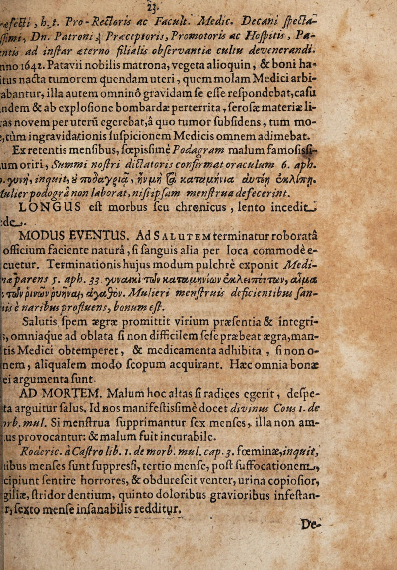 m ; . . 4' . ... . . i rtifeBi zh.J. Pro-Refleris' ac Facult. Jlfcdic* Decani ffiePla*» (fimi, Dn. Patroni % Praceptoris3Prcmotoru ac Tlcfpitis, Pa¬ ratis ad infiar sterno filialis obfervantia cultu devenerandi* nno 1642. Patavii nobilis matrona, vegeta alioquin, & boni ha* itus na<fta tumorem duendam uteri, quem molam Medici arbi- abantur, illa autem omnino gravidam fe effe refpondebat,cafu udem & ab explofione bombardae perterrita , ferofae materiae li¬ ras novem per utera egerebat,a quo tumor fubfidens, tum mo- ;,tum ingravidationis fulpicionem Medicis omnem adimebat. . Ex retentis menfibus, foepisfime Podagram malum famofisfi- ium oriri, Summi noftri diBatoris confirmat oraculum 6. aph* )^V7}1 inquit) 8 7TD$€CygtC&i fiviW KCtT&(lf}UC& d/JTEtJ CtffiA (ulierpodogrd non laborat, nifitpfam menfirua defecerint. LONGUS eft morbus feu chronicus, lento inceditJ MODUS EVENTUS. Ad S a lutem terminatur roborata i officium faciente natura , fi fanguis alia per loca commode e- icuetur. Terminationis hujus modum pulchre exponit Medi~ kaparens j. aph. qq. yjvcUKi ttJv Kccm/nvjvim CMXsiTrovmv, cufiet ■i pivwv pvrjvaf) d^fifov. Mulieri menfiruis deficientibus fan- \tise naribusprofluens 5 bonum e fi. Salutis, fpem aegrae promittit virium praeientia& integrl- i>, omniaque ad oblata fi non difficilem fefe praebeat aegra,man- Itis Medici obtemperet, & medicamenta adhibita , fi nono- fnem, aliqualem modo fcopum acquirant. Haec omnia bonae iei argumenta funt. j AD MORTEM. Malum hoc altas fi radices egerit, defpe- ita arguitur falus. Id nos manifeftisfime docet divinus Cous /. de prb. muL Si menftrua fiipprimantur fex menfes, illa non am¬ nis provocantur: & malum fuitincurabile. I Roaerie. a Cafho lib. u de morb. mul. cap.q* fccminxfnauit, nibus menfes funt fuppresfi, tertio menfe, poft fuffocationentj* Icipiunt fentire horrores, & obdurefeit venter, urina copiofior, filiae, ftridor dentium, quinto doloribus gravioribus infeftan- r3 fexto menft infanabilis reddi tyr.