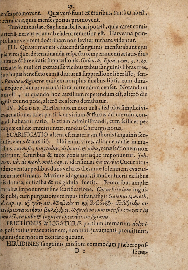 1J* . , r .enfes pfomoVent* Qu& vero fiunt et cruribus, tantum abeft : retrahant,quin menfes po tius promovent. Tuto autem haec Saphena ibi fecaripoteft , quia caret comi- arteria, nervus etiam ab eadem remotior eft. Harveana prin* pia hanc veterem doftrinam non leviter turbare videntur. III, Quantitatem educendi (anguinis menfiirabuntejus pia viresque, determinanda refpetftu temperamenti,aetatis,diu* rnitatis & brevitatis fupprelfionis. Galen. 6. Epid. com* 3. t. zg, latiatse fe mulieri extraxifle vicibus tribus fanguinis libras tres, }ue hujus beneficio eam a diuturna fuppreflioneliberaffe, feti- Paulus ^aEgineta quidem non plus duabus libris cum dimi- h neque etiam minus una libra mittendum cenfet. Notandum ameft , ut quando hoc auxilium repetendum eft, altero die iguis ex uno pede, altero ex altero detrahatur. IV. Mod u s, JPrasftat autem non una, fed plus fimplici vi- evacuationes tales partiri, utvirium&ffuxus ad uterum con¬ andi habeatur ratio. Is etiam adminiftrandAcum fcilicet per 5'aqux calidas immittuntur, modus Chirurgis notus, SCARIFICATIO altera eft materia,miflionis fanguinis fco- Inferviens&auxilio. Ubi enim vires, aliaeque caufae in mu¬ ribus -carnofis3pinguibus3 deheatis Gj aIbis^ven£fe.ftionemnon mittunt. Cruribus & mox coxis utrisque imponuntur. Joh, \urn. Itb. demorb.muicap. 7. idinfinuat bis verbu:C\\cvLxh\t\x~ admoventur pedibus duos vel tres dies ante folemnem evacua- nem menftruam. Maxime id agemus, fi mulier fuerit exilibus ais dotata, ut fi alba & turgidula fuerit. Remoribus amplae curbitse imponuntur fine fcarificatione. Cucurbitulam ingui- & pubi, cum purgationis tempus inftat, affigit Galenus ij.meth. d. cap.tp' Kpy§Vidit,l(py@$8TE ai* zvi e^uyjm Ktvwaj $%Ko(j%joi. Siquidem cum menfes evocare in mo e fty in pube & inguine Cucurbitamfigimus. FRICTIONES & LIGATURAE partium iternarum dolgri- e, poft totius evacuationem, nonnihil juvamenti promittunt, iguinisque motum excitare queunt. HIRUDINES fanguinis .misfioni commodam praebere pof.