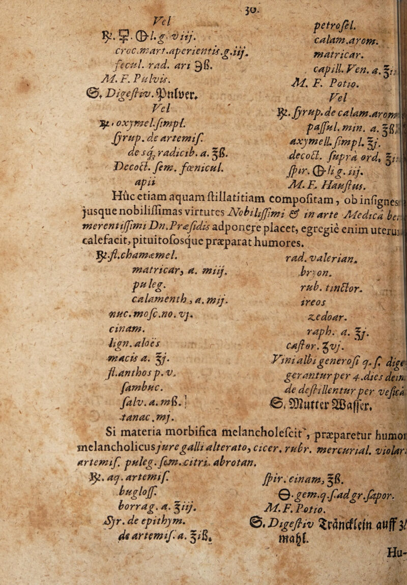 Vel • * 6 ^. 5 CB* /• 'g: v iij. crcc ,mart .aperientis g.Uj„ fecul. rad. an 9(?. Ai. i7. Pulvis. ©t Digefiiv. spnfoetv r*/ ^•oxymelfimpL firup. de artemif. de sf radicib. a. Jdecopl. fem. foenicul. apii eu calam.arom. matricay. . capill.Fen.a.^t; Ai. F. Potio. Fel ljl.fi rup.de calam.arom pajful.mm. a.^ftf axymelLJimpl. zj. decodi. fpiprk ord\ pz Jpir. (B-fig. lif Ai. F, Haufius. Ii Huc etiam aquam ftillatitiam compofitam, obinfignes jusque nobiliffimas virtutes Ncbihffmi & in arte Medica be, merentitfimi Dn.Prafdcs adponeje placet, egregie enim uterus calefacit, pituitofosque praeparat humores. Jpt.fl.chamcemeL matricar} a. miij. pu leg. calamenth > a. mij. wuc.mofc.no. vj. cinam. Itgn. aloes > m acis a. pj. fl.anthos p. v. fambuc. Jdlv.a.mfi.) rad. valeri an» bryon. rub. tmOlor. ireos ziedoar. raph. a. p. caftor. tpuj. Vmi albi genero fi q.fi digc gerantur per 4.dies dem de defii lientur per ve fici 0, SOJutrer SBafkr, •tanac .mj„ fUrT-. > Si materia morbifica melancholefcir', praeparetur humor melancholicusjuregalli alterato, cicer, rubr. merctmal. viokr, artemif. t>Hleg.fm.:Citri, abrotan. fy.aq. artemif. Jpir.einam,$B. bteglojf. \f Q •gem.qfadgr.fitpor. borrag. a. pij* Ai. F. Potio. tyr. de epithym. <5.Digefiiv <JW/F# ds artemif a. 5/fi, Wrtfif. Hu-