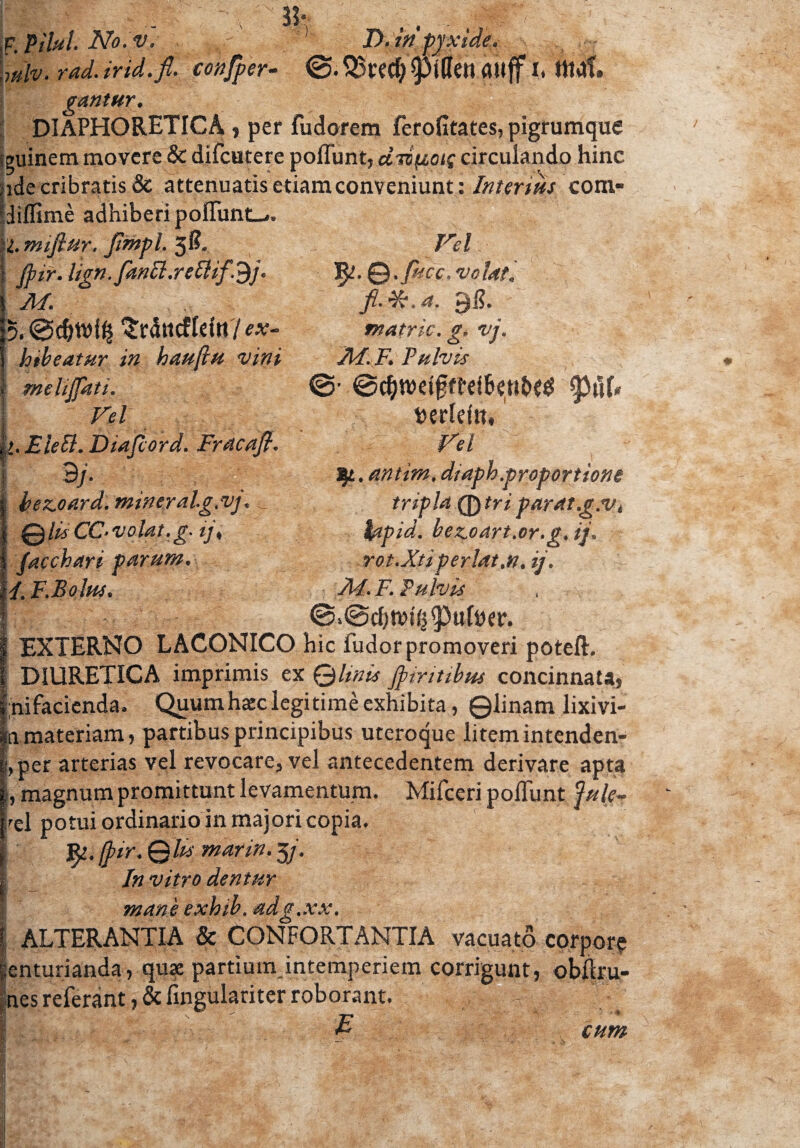 wlv.rad.irid.fi. conjper- ©.SSwfyplIettauff h tltdf. gantur. DIAPHORETICA , per fudorem ferofitates, pigrumque euinem movere & difcutere poflunt, diipotf circulando hinc ide cribratis & attenuatis etiam conveniunt: Interitis com- liffime adhiberi poflimtL-.. 'I. mifiur. fimpl. 3& jpir. lign.fanll.rettifdj. M. Srdttcflritt 7 e*- htbeatur in hauftu vini melijfati. Vel >. EleB. Diajcord. Fracafi. 9j. bez.oard. miner ahg.vj. <_ QluCC-volat.g. ij, Jacchari parum. Vel fy-Q.fuce,velat, fi- 41'. a. 96. matric. g. vj. Ad. F. Pulvis ©• ©djtvdfjftrifjettb?# $\\U herlein* Vel tj/L.mtim, diaph.proportione tripla 0 tri parat.g.v4 hpid. bezoart.or.g. ij. rot.Xtiperlat.n.ij. I/. F.Bolus. A4. F. Fulvis @>@d)ttN^ufoer. EXTERNO LACONICO hic fudor promoveri poteft. DIURETICA imprimis ex Q linis jpintibus concinnata) nifacienda. Quum haec legi time exhibita, ©linam lixivi- m materiam, partibus principibus uteroque litemintenden- ;,per arterias vel revocare, vel antecedentem derivare apta magnum promittunt levamentum. Mifceri poliunt fule- rel potui ordinario in majori copia. ir. ©fe marin. 3 j. In vitro dentur mane exhib. adg.xx. | ALTERANTIA & CONFORTANTIA vacuato corpore centurianda, quae partium intemperiem corrigunt, obftru- nes referant fingulariter roborant. f cum