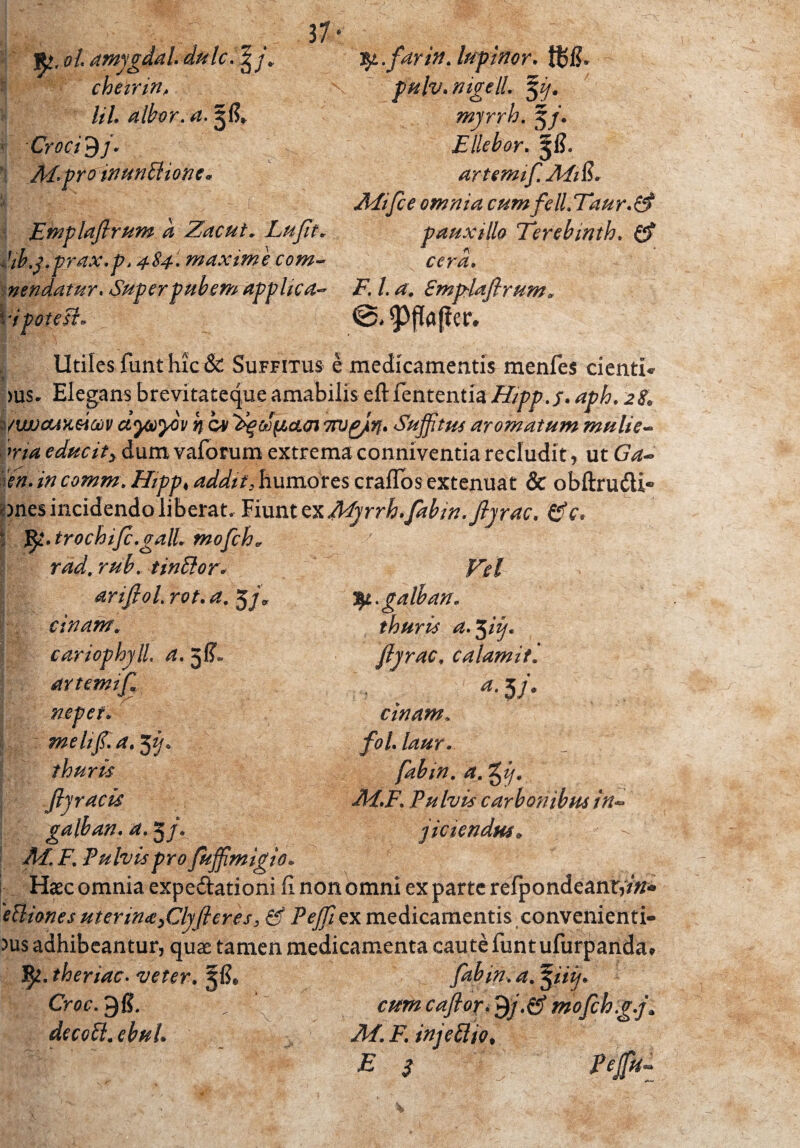 :fy.farin.lupinor. pulv. nigell. $i/. myrrh. 5/. Ellebor. 5I?. artemif. APi$* Afifle omnia cum feli. Tau r. & pauxillo Terebinth. cera« i7. /. <2. Cmp-laflrum 37 ^ ol amjgdal dulc. 2j/„ cherrin, lil. albor.a.^ft* * Croci • 1 pro inunctione. Etnplaftrum d Zacut. Luflt* Jib.j.prax.p, 484. maxime com~ nendatur. Superpubem applica- \r i potest» Utiles funt hic & Suffitus e medicamentis menfes cienti* >us. Elegans brevitateque amabilis eft lententia H/pp.f. aph. s/ipocctxeiaiv d<yjoyov h c* ^oo^ietai 7rugjiyf. Suffitus aromatum muli e- ma educity dum vaforum extrema conniventia recludit, ut G^-> <?#.///comm. Hipp♦ addit, humores craflos extenuat & obftrudli® unes incidendo liberat. Fiunt zxMyrrh.fabin.fljrac. &c* I fy.trochifc.galL mofch„ rad. rub.. tindorJ ariflol. rot. 5/* tinam. cariophjll. a. 5^ artemifa f.-'-y' mpet» mehfl.a. 3^* thuris fty racis galban. a. 5 f. | A/ F. Fulvis pro fuffimigio* Haec omnia expe&ationi fi non omni exparte refpondeant,/#* 'etliones uterin<t)Clyfleres, & Peffiex medicamentis convenienti¬ bus adhibeantur, quae tamen medicamenta caute funtufurpanda* 5^. theriac. veter. fabin. a. iiij• 1 Croc.^E. . cumcaftor>$j.&mofch.g.j\ decoCi. ebuU M.F.injeCliot E 3 Peffi- fy.galban. thuris a^iij. fljrac. calamit. 5/* tinam. fol.laur. fabin. a. M.F. Pulvis carbonibus in- fidendus*