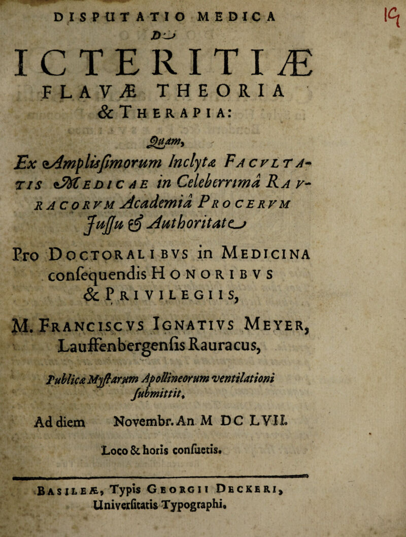 DISPUTATIO MEDICA I C T E R I T I iE FLAViE THEORIA & T H E R A P I a: ^atny Ex oAmplisJlmorum Inclyta Facrtrjiy Tis *^EDic AE in Celeberrima RA RACORVM Academia Pro cervm JpijJu ^ Authoritate^ Pro Doctoral i bvs in Medicina confequendis Honoribvs & Pri vilegi is, M. Franciscvs Ignativs Meyer, Laufienberganfis Rauracus, TubUctz Mj/^arMfn Apollineorum ventilationi Jubmittit^ Ad diem Novembr. An. M DC LVII. Loco 8c horis conluetis* Basilba» Typis Geobgii Deckeri^ Univecfitatis Typographi,