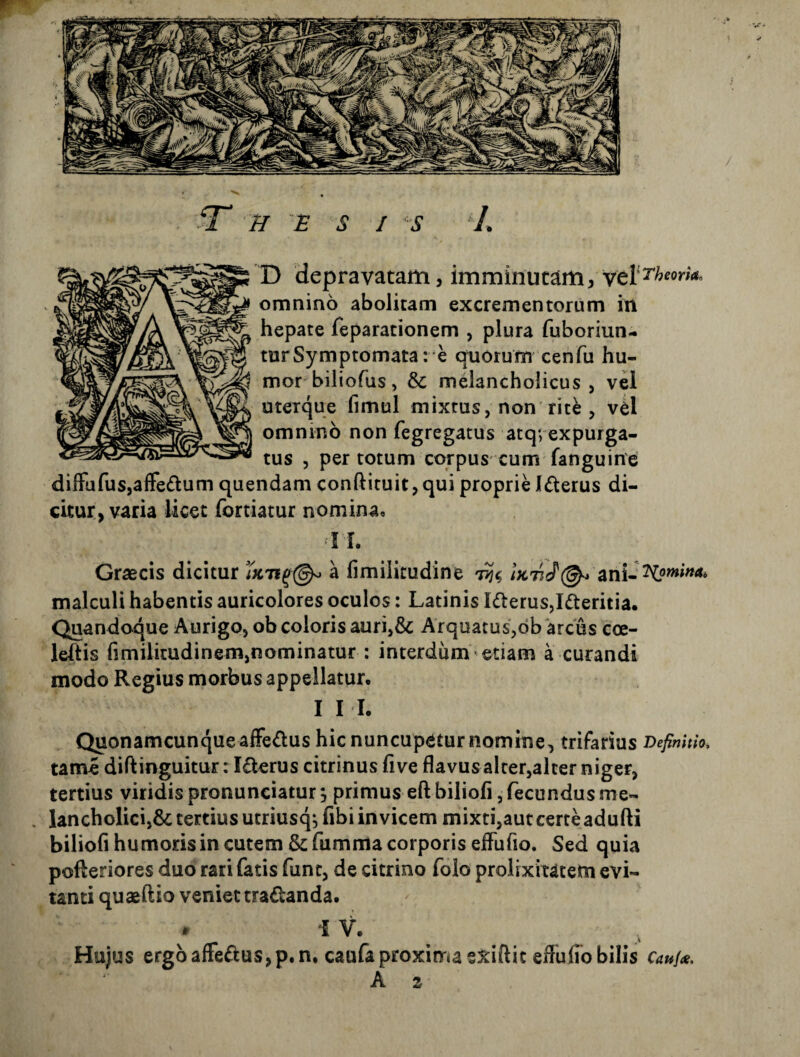 X) depravatam, imminutam, ycVTheorko omnino abolitam excrementorum in hepate feparationem , plura fuboriun- turSymptomata: e quorum cenfu hu¬ mor biliofus, dc melancholicus, vel uteique fimul mixtus, non rit^ , v^l omnino non fegregatus atqvexpurga¬ tus , per totum corpus cum fanguine; dilFufus,affe£tum quendam conftituit,qui proprie Icterus di¬ citur, varia licet fortiatur nomina, ! I. Graecis dicitur a fimilitudine 7?^ ani- malculi habentis auricolores oculos: Latinis I<fterus,Ifteritia. Quandoque Aurigo, ob coloris auri,& Arquatus,db 'arcus coe- leftis fimilitudinem,nominatur : interdum etiam a curandi modo Regius morbus appellatur, I I h QuonamcunqueaiFeiflus hic nuncupatur nomine, trifarius Definitio. tame diftinguitur: Iderus citrinus five flavus alrer,alcer niger, tertius viridis pronunciatur j primus eft biliofi, fecundus me- . lancholici,6c tertius utriusq-jfibi invicem mixti,aut certe adufti biliofi humoris in cutem &fumma corporis effufio. Sed quia pofteriores duo rari fatis funt, de citrino folo prolixitatem evi¬ tanti quaeftio veniet tradanda. - i V. Hujus ergoaffedusjp.n, caufaproxima exiftic eflufibbilis Caufai. A 2