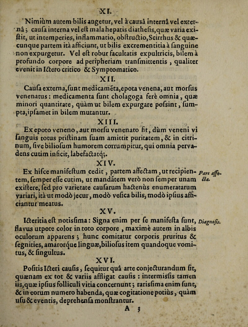 XL Nimium autem bilis augetur, vel a*causa interni vel extern 'Ha y caufa interna vel e(l mala hepatis diathe(is,qude varia exU ftit, ut intemperies, inflammatio, obftrudio,Scirrhus & quae- • cunque partem ita afliciunt, ut bilis excrementitia a fanguine i non expurgetur. Vel eft robur facultatis expultricis, bilem a profundo corpore ad perrpheriam tranfmittentis , qualiter evenit in Idero critico & Symptomatico. XIL Caufa externa,funt meidicarneta,epota venena, aut morfus venenatus: medicamenta funt cholagoga fere omnia, quae minori quantitate, quam ut bilem expurgare pofsint,fum« vptajipfamet in bilem mutantur. xiri. Ex epoto veneno, aut morfu venenato fit, dum veneni vi fanguis totus priflinam fuam amittit puritatem,Sc in citri- num, fivebiliofum humorem corrumpitur, qui omnia perva¬ dens cutim infleit, labefadatq;. XIV. Ex hifcemanifeftum cedit, partem affectam, ut recipien- Pars ajft^ tem, femper efle cutim, ut mandatem vero non femper unam ^4. exifterei fed. pro varietate caufarum hadeniis enumeratarum variari, ita ut modb jecur, modo vefica bilis, modo ipfius affi- ciantur meatus. XV. Idteritiaeft notisfima: Signa enim per fe manifefta funt, DUgnops, flavus utpote color in toto corpore , maxime autem in albis oculorum apparens ; hunc comitatur corporis pruritus Sc fegnities, amarorque linguae,biliofus item quandoque vomi¬ tus, 5c fingiiltus. XVI. Pofitisideri cauGs, fequiturqu^ arte conjeflurandum fit, quaenam ex tot variis affligat caulis : intermisfis tamen iis,quae ipfius folliculi vitia concernunt \ rarisfima enim funt, & in eorum numero habenda, quae cogitationepotius, quam ufu dc eventis, deprehenfa monflrantur.