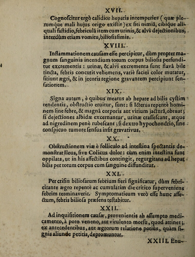 Cognofciturergb calidior hepatis intemperies ( quae ple^*- ffumque mali hujus origa exiftit)ex fiti i>imi5, cibi<Jue a-lii- quali faftidio,febricula itennt cum urinis,& alvi dejedioriibusj). interdum etianvvomicu,bilio(]s(]miso < Inflammationem cautam eiTe percipitur , dum propter ma- - gnum fanguinis incendium totum corpus biliofis perfundi- tm: excrementis : urinse, 8c alvi excrementa funt flav4 bile tindta, febris concutit vehemens, varie faciei color mutatur^ . fitiunt aegri, & in jecoris regione gravantem percipiunt fen«- fationemo. xix: signa autem, e quibus meatus ab hepate ad bilis cyftim - tendentis, obftrudio eruitur, funt: fi Iflerusrepente horni- * nem fine febre, & magna corporis aut virium jaduri,obruat j Edeje^iones albidae excernantur, urinae craflefcant, atque ad nigredinem pene rubefcant j fi dextro hypochondrio, fine confpicuo tumore fenfus infitgravativusp - Obftfuftionem viae e folliculo ad inteftina fpedantis de- * monflratIleus,five Colicus dolor: cum enim inteflina funt oppilata, ut in his affe^ibus contingit, regurgitansadhepac bilis per totum corpus cum fanguine diffunditur» • XXL. Percrifiri biliofarum febrium fieri fignificatur, dum febri- - citante aegro repente ac cumulatim die critico fuperveniens febrim terminaverit. Symptomaticum vero effe hunc aflfe- * £tum, febris biliofa praefens teftabituro XXIL Adinquifitionem caulae , provenientis ab affumpto medi- camentp, a poto veneno, aut virulento morfu ,quod attinet 5, ex antecedentibus,aut aegrorum relatione potius, quam fi- gnis aliunde petitis,deprpmunturr XXIILEnu-