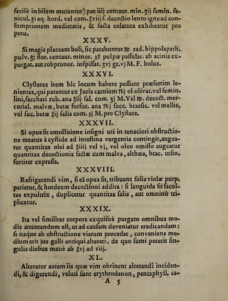 nicul. 51 aq. hord. vel com. |viij f. decoctio lento igne ad con- fumptionem medietatis, fada colatura exhibeatur pro potu* XXXV. Si magis placeant boli, fic parabuntur 15^. rad.bippolapath.s puJv.5j flor, centaur. minor. 55 pulpae paflular. ab acinis ex¬ purgat, aut robprunor. infpiflat. 5vj gr.vj M. F. bolus. XXXVI. Clyfteres item hic locum habere poflunt praefertim le¬ nientes,qui parantur ex Juris carnium tfej oLoliVar.velfemin. lini,facchari rub.ana^iij fal. com. 5) M.Vell^.deco^t. mer- curial. malvae,betae furfur, ana ttj fucc. brasfic. velmellis, vel fuc. betae §ij falis com. 5] M.pro Clyflere. XXXVIL. ' Si opus fit emollitione infigni uti in tenaciori obflruftio- ne meatus acyflide ad inteflina vergentis contingit,augea- tur quantitas olei ad |iiij vel vj, vel oleo omiflb augeatur quantitas decodtionis fadae cum malva, althaea, brac. urfm. fortiter exprefla. XXXVIII. Refrigerandi vim, fi ea opus fir, tribuent folia violae purp. parietur, & hordeum decodioni addita : fi languida fit facul¬ tas expultrix , duplicetur quantitas falis , aut omninb tri¬ plicetur. XXXIX. Ita vel fimiliter corpore exquifite purgato omnibus mo¬ dis attentandum efl, ut ad caufam deveniatur eradicandam: fi itaque ab obflrudlione viarum procedat, conveniens me¬ dium erit jus galli antiquialterati, de quo fumi poterit fin- gulis diebus mane ab |vj ad viij. XL. Alteratur autem iis quae vim obtinent alterandi inciden- di,dc digerendi, veluti funt erythrodanon, pentaphyll, ca-