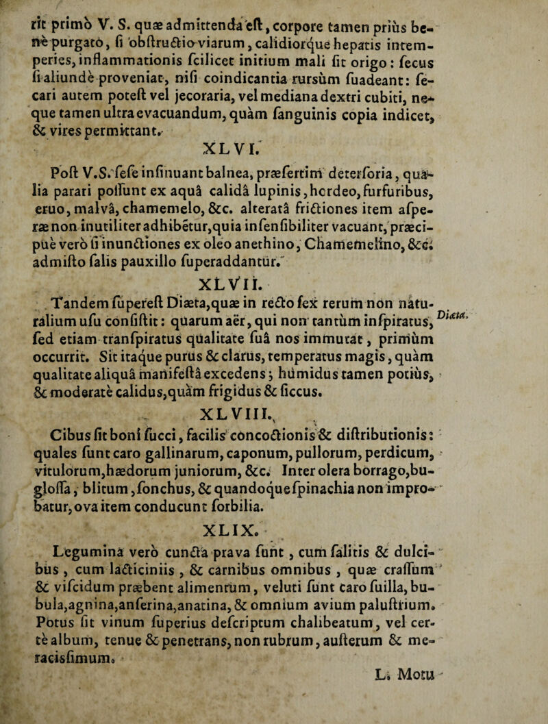 rit primo V. S. quae admittenda'eft, corpore tamen prius bc- n^epurgatb, fi 'obftru6lioviarum,calidiorquehepatis intem¬ peries, inflammationis fcilicet initium mali fit origo: fecus fi aliunde proveniat, nifi coindicantia rursum fuadeant: fe- cari autem poteft vel jecoraria, vel mediana dextri cubiti, ne¬ que tamen ultra evacuandum, quam (anguinis copia indicet, & vires permittant^ XLVI. Poft V.S/fefe infinuant balnea, praelertirri deterforia 5 qu^ lia parari polfunt ex aqui calida lupinis,hcrdeo,furfuribus, eruo, malv^, chamemelo, &c. alteratS fri 61: ion es irem afpe- rae non inutiliter adhibetur,quia infenfibiliter vacuant/praeci- pue vero fi inun6liones ex oleo anethino, Chaniemclino, admifto falis pauxillo fuperaddantiir/ XLVli. Tandem fiiperefl Diaeta,quae in re6l:ofex rerum non neu¬ ralium ufu confiftit: quarum aer, qui non tantum infpiratus, fed etiam tranfpiratus qualitate fui nos immutat, primum occurrit. Sit itaque purus clarus, temperatus magis, quam qualitate aliqua maUifefta excedens j hiimidus tamen potius, ic moderate calidus,quam frigidus & ficcus. XLVIIL, Cibus fit boni fucci, facilis c0nco6lionis & diflributionis: quales fiintcaro gallinarum, caponum, pullorum, perdicum, vitulc)rum,haedorum juniorum, &c. Inter olera borrago,bu- glofla, blitum ,fonchus, Sc quandoquefpinachia non impro- batur,ovaitem conducunt forbilia. XLIX. Legumina vero cun6la prava furit, cumfalitis & dulci¬ bus , cum ladiciniis , Sc carnibus omnibus , 'quae crafltim & vifcidum praebent alimentum, veluti funt carofuilla,bu¬ bula,agnina,anferina,anatina, & omnium avium paluftiium. Potus fit vinum fuperius defcriptum chalibeatum, vel cer¬ te album, tenue & penetrans, non rubrum, aufterum & me- racisfimumo