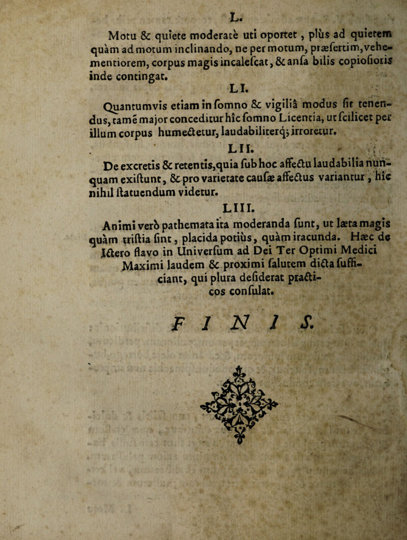 L. Motu & quiete moderate uti oportet, plus ad quietem quam ad motum inclinando, ne per motum, praefertimjVehe- menciorem, corpus magis incalefcat, & anfa bilis copiofioris inde contingat* LI. Quantumvis etiam in fbmno Sc vigilii modus fit tenen¬ dus, tamemajor conceditur hic fomno Licentia, utfcilicet per illum corpus hume^letur, laudabiliterq, irroretur. Lii. De excretis & retentis,quia fub hoc afFedu laudabilia nuti- quamexiftunt, & pro varietate caufae affectus variantur, hic nihil ilatuendum videtur. Liir. Animi verbpathemata ita moderanda {unt, ut laeta magis quam triftia fint, placida potius, quam iracunda. Haec de Jdero flavo in Univerfum ad Dei Ter Optimi Medici .Maximi laudem proximi falutem di£lafufH- ciant, qui plura defiderat ptadi- cos confulat. F I N J S.