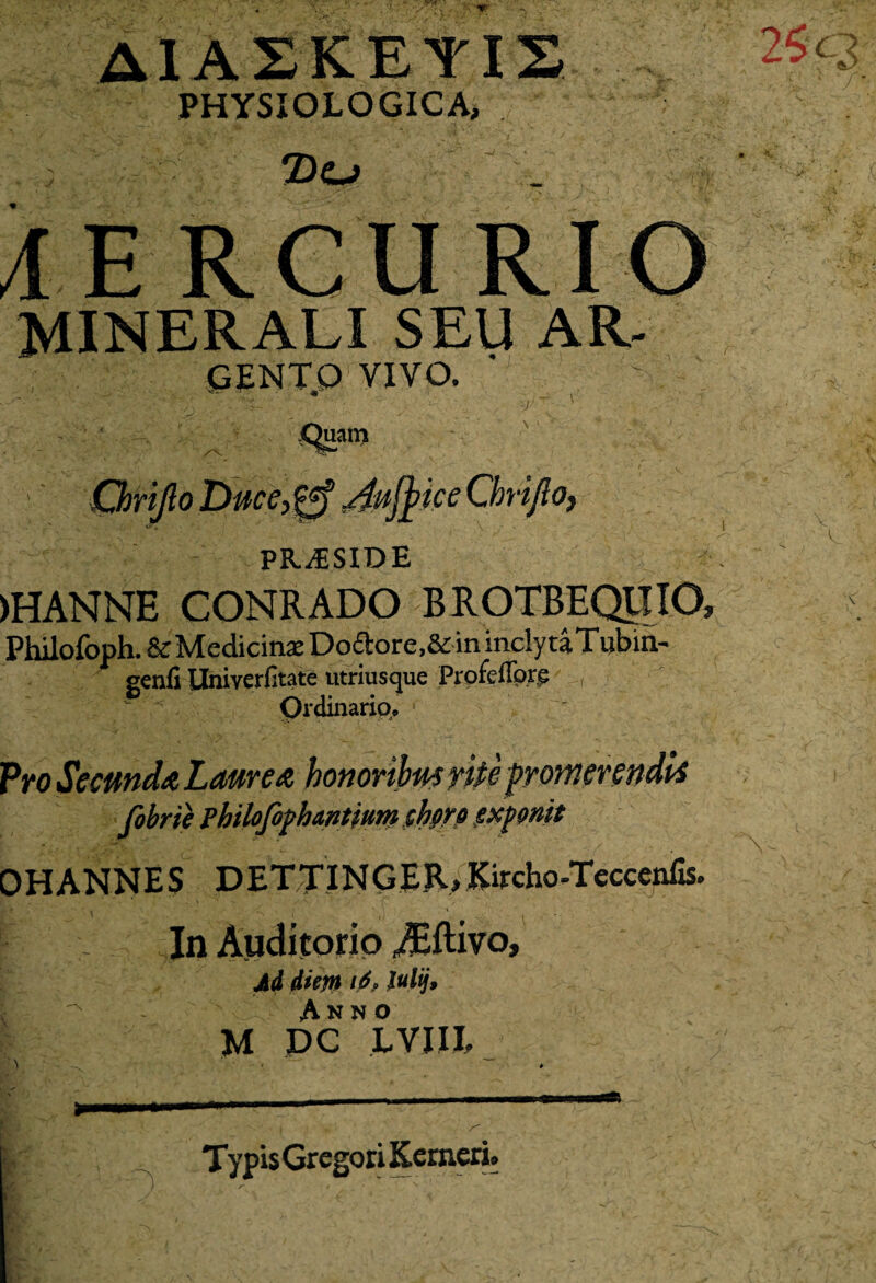 j! PHYSIOLOGICA, 2)0 MERCURIO MINERALI SEU AR- GENTQ VIVO. ■v uam Chrijlo Duce,0 /fujfiice Chrijlo, PR^SIDE )HANNE CONRADO B ROTBEQIIIO, Philofoph. & Medicina: Doftore.&in inclytaTubin- genfi Univerfitate utriusque Profeffore , Ordinario* Pro_ fobrie pbilofophantiurn chors exponit OHANNES DETTINGER, Kircho-Tcccenfis. In Auditorio iEftivo, Ad diem i6? lulij, ^ Anno M DC LVJIJ, Typis Gregori Kerneri.