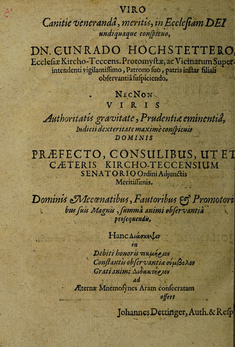 VIRO * Canitie 'Veneranda, meritis, inEccleJtam DEI undiquaque confl>icuo3 DN.CUNRADO HOCHSTEITERO, Eeclefias Kircho-Teccens. Protomyftae, ac Vicinarum Super¬ intendenti yigilantiffimo, Patrono fuo, patris inftar filiali oWervantia fulpiciendo, NecNont-. VI R I S jiuthoritatis gravitate, Prudentia eminentid. Indicii dexteritate maxime confbicuii DOMINIS PRAEFECTO, CONSULIBUS, UT EI C 'CjETERIS KIRCHQ-TECC ENSIUM SENATORIO Ordini Adjungis Meritiffunis» DominE eSMecmatibm, Eautoribm Promoton busfu is Magni* 3fummk animi oh fervant ia profequendit. Hanc in Debiti honoris 'mc/jvYi^/tv Conflantis obfervantm ov[jl$oA6v Grati animi Aibajcfl^/ov a d /B.ternae ftfnemofynes Aram confecratairi ... .. offert ' Johannes DecuAger, Auth.& Refp v V -