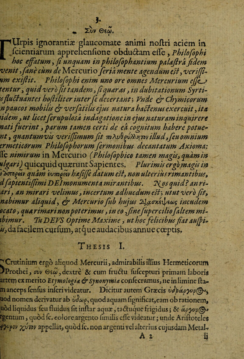 — ' \ ** ’ z,vv i r<tlrpis ignorantias glaucomate animi noftri aciem in ./ciendarum apprehenfione obdudam eiTe yPhilofophi hoc effatum, fi unquam inphilofophantium paUJlra fidem venit} fime cum de Mercurio fer ia mente agendum eff, veriffi* um exiflit. Philofiophi enim uno ore omnes Mercurium eJJhj tentur, quid verofit tandem, fiquaras, in dubitationum Syrti- sfluctuantes hofiiliter interfle decertant; Vnde (fi Chymicorum n paucos mobilis (fi ver fiat ilis ejus natura h aci emas exercuit, ita fidem, ut licetfigrupulosa indagatione in ejus nat uram inquirere nati fuerint , parum tamen certi de ea cognitum habere potue~ nt, quantumvis verififimumfit mAvdpv^tsv illudfieu omnium emeticorum Phitofiophorum fiermombm decantatum Axioma; Qfe nimirum in Mercurio (Philofiopbico tamen magis, quam in figar i) quicquid quaerunt Sapientes, Plurimis ergo magis in quam hafiffi datum eft, non ulterius rimantibus, dfapientiffimi DEI monumenta mirantibus. 7\os quid? an ri- ari, an mirari velimus, incertum adhucdumefi\ utut vero fit, nabimur aliquid, (fi Mercuriofiub hujus Tl&crxtipe&g incudem ocato, qua rimari non poterimus, in eo finefup er ciliofait em mi- ibimur. Tu DEVS Optime Maxime, ut hoc felicibusfiat auffi* fi da facilem curium, atque audacibus annue coeptis, Thesis L ^Crutinium ergo aliquod Mercurii, admirabilis illius Hermeticorum JProthei, cvv ©£&>,dextre & cum frudu fiifcepturi primam laboris arteqi ex merito Etymologia & Synonymi* confecramus, ne in limine fta- m anceps fenius inferi videatur. Dicitur autem G necis vJ)sccpyvp(^y uod nomen derivatur ab vCmo, quod aquam fignificat,eam ob rationem, ;uod liquidus feu fluidus fit inftar aqua?, taduque frigidus 5 & rgentum, quod fc. eoiore argento fimilis effe videatur; unde Ariftoteles ITUfov %vw appellat, quodfc. non argenti vel alterius cujusdam Metals A z ij