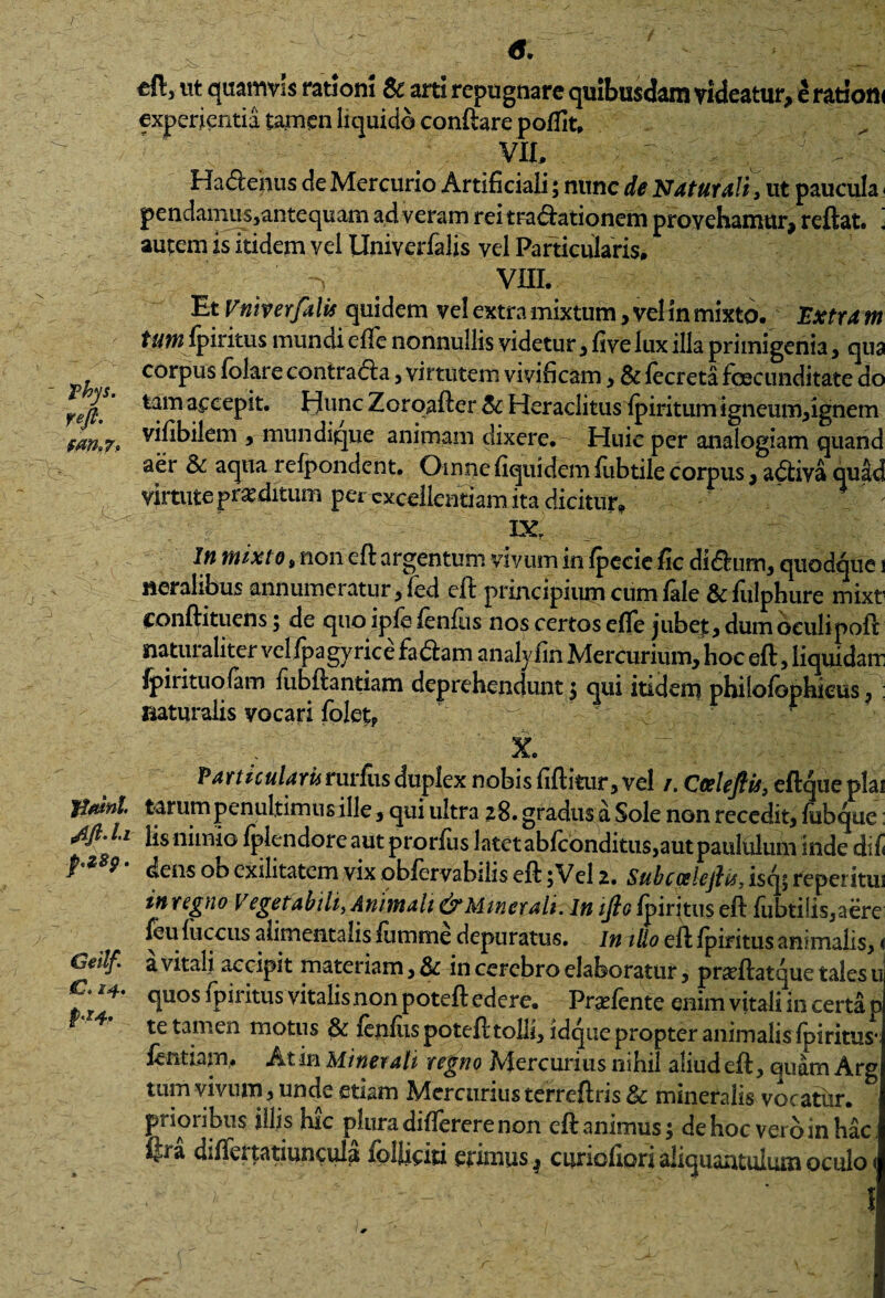 eft, ut quamvis rationi Sc arti repugnare quibusdam videatur, e rationi experientia tamen liquido conftare poflit, VII, - . ' Hadenus de Mercurio Artificiali; nunc de Naturali, ut paucula pendamus,antequam ad veram reitradationem provehamur, reflat* i autem is itidem vel Univerfalis vel Particularis, vni. Et Vniverfalis quidem ve! extra mixtum, vel in mixto. Extra m tumfpiritus mundi efle nonnullis videtur, five lux illa primigenia, qua corpus folare contrada, virtutem vivificam, & fecreta fcecunditate do reft. a£ceP*t# Hunc Zoroafter 5c Heraclitus fpiritum igneum,ignem $an.7> vifibilem , mundique animam dixere.- Huic per analogiam quand aer & aqua relpondent. Omne fiquidem fubtile corpus, adiva quad virtute proditum per excellentiam ita dicitur. IX, In mixto, non eft argentum vivum in fpecic fic didum, quodque i nemlibus annumeratur , fed eft principium cum fale &fulphure mixt conftituens; de quo ipfe fenfus nos certos efle jubet, dum oculipoft naturaliter vel fpagyrice fadam analvfin Mercurium, hoc eft, liquidam fpirituofam fubftantiam deprehendunt 3 qui itidem philofophieus, : naturalis vocari folet? X. Particulamrurfiis duplex nobis fiftitur, vel /. Coeleftis, eftque plai jtasnt. tarum penultimus ille, qui ultra 28. gradus a Sole non recedit, fiibque: lis nimio fplendoreautprorfus latet abfconditus,aut paululum inde difi f 9 dens ob exilitatem vix obfervabilis eft 5 Vel 2. Subcoslejlis,isc^rc^€iitui in regno Vegetabili, Animali & Minerali, m ifio fpiritus eft fubtilis,aere feufuccus alimentalis fiimme depuratus. In illo eft fpiritus animalis,< Geilf' a vhaH accipit materiam, & in cerebro elaboratur, prarftatque tales u **' rPiritus vitalis non poteft edere. Praftente enim vitali 111 certa p * te tamen motus & fenfus poteft tolli, idqtie propter animalis fpiritus* fentiam, At in Minerali regno Mercurius nihil aliud eft, quam Arg tum vivum, unde etiam Mercurius terreftris & mineralis vocatiir. prioribus illis hic plura differere non eft animus3 de hoc vero in hac; fjra differtatiuncula folliciti erimus ^ curiofiori aliquantulum oculo < f
