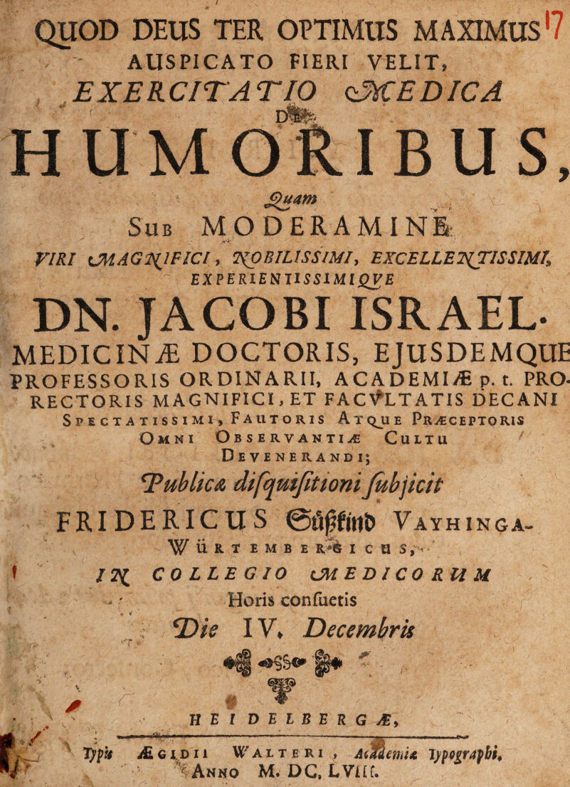 AUSPICATO FIERI VELIT, EXERCITATIO qMEDICA mfe: HUMO BUS, Sub MODERAMINI: VIRI CMAGNJFICl, NOBILISSIMI, EXCELLENTISSIMI Z'’ EXfERlEVniSSlUlQ£B DN. JACOBI ISRAEL MEDICINjE doctoris, EJUSDEMQUE PROFESSORIS ORDINARII, ACADEMI/E p. t. PRO- RECTORIS MAGNIFICI, ET FACULTATIS DECANI Spectatissimi, Fautoris Atque Praeceptoris Omni Observantiae Cultu Devenerandi; TublicA difqmfittonifobjicit FRIDERICUS eaffct1i> Vayhinga- WilR T EMB E I C U /2^ COLLEGIO CMEDICORHM Horis confiietis f Die IV, Decembris 'T r HEI D E L B E R G M\ / ALgidu f alteri , AMohU T)$ogr4fbi* % Ahno M. DG, LVUf.