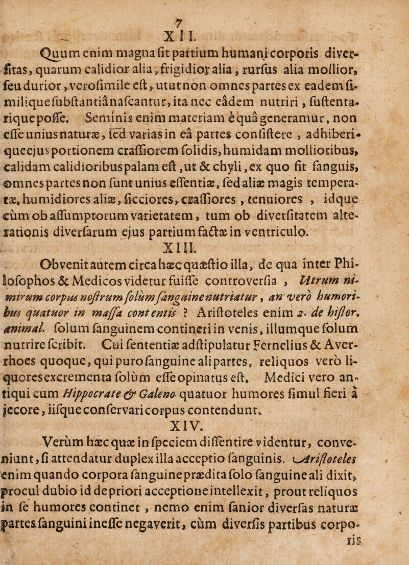 XII Quum eni m magna lit partium humani corporis di ver¬ itas, quarum calidior alia, frigidior alia, rurfus alia mollior, feu durior, verofimile cft, utut non omnes partes ex eadem fi- miliquefubftantianafcantur,ita nec eadem nutriri, fuftenta- riquepofie. Seminis enim materiam ^qua generamur, non efle unius naturas, led varias in ea partes confiftere , adhiberi* queejusportionem craffioremfolidis,humidam mollioribus, calidam calidioribuspalamefl:,ut&chyli,ex quo fit fanguis, ©mnespartesnonfumuniuseflTentias, fedaliae magis tempera- t&, hunudiores alias, ficciores,Cisafljores, tenuiores , idque cumobaiTumptorumvarietatem, tum ob diverfitatem alte- satiqnis diverfarum ejus partiumfa&aein ventriculo» XIII Obvenit autem circa hascqu^ftio illa, de qua inter Phi- Iofophos& Medicos videtur fuiffe controverfia , Utrum ni- mirum corpus nojlrum folum[anguine nutriatur, an vero humori- bus quatuor in maffa contentis ? Ariftoteles enim a- de hijior, unimal folum fanguinem contineri in venis, iliumque folum nutrire fcribit. Cui fententias adftipulatur Fernelius & Aver- rhoes quoque, qui purofanguinealipartes, reliquos vero li¬ quores excrementa folum effeopinatusefh Medici vero an« tiqui cum Hippocrate & Galeno quatuor humores fimtil fieri a iecore, iifque confervaricorpus contendunt. XIV. Verumhscquceinfpeciemdiffentire videntur, conve¬ niunt, fi attendatur duplex illa acceptio fanguinis. Ariftoteles enim quando corpora fanguine praedita folo fanguine ali dixit, procul dubio id de priori acceptione intellexit, prout reliquos in fe humores continet , nemo enim fanior diverfas naturas Iparte&fanguiniineflenegaverit, cum diverfis partibus corpo¬ ris,