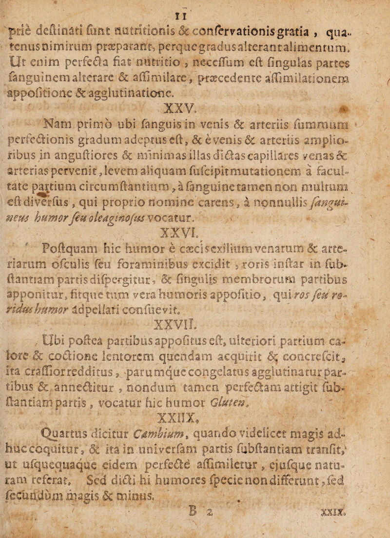 prle defttn&fi Cimt natcltionis & eonlemtionisgraria , qua» • tenus nimirum prceparafct5 perquegradusalterantalithentum. Ut enim perfeda fiat nutritio-, necefTum eft fingulas partes languinemalterare & afiimilare, ptxcedente aiHmilarionem appofitioife & agglutinatione. Nam primo ubi fangukin venis & arteriis iumroum • perfe&ionis gradum adeptus eft, & evenis & arteriis amplio¬ ribus in angufxiores & minimas illas didas capillares venas & arterias pervenit, levem. aliquam fafeipit mutationem a facul¬ tate partium circumftkntmrn »a (anguine tamen non multum eft di verius, qui proprio nomine carens, a nonnullis [angui* nem humor [eu olea#im(m vocatur, ' jmi ^ ■ Poftquam hic humor ereasclsexiliumvenarum &.arte¬ ria? um ofetilis feu foraminibus excidit , coris inftar m fol> (tantiam partis difpergitur, & fingulis membrorum partibus apponitur, fitque tum verahumoris appofitio, quiros/e-dm* ridmhumor adpcUafi confiieirit. . ' ■ - XXViL ■ ^ ^ - . Ubi poftea partibusappofimseft, ulteriori partium ea- tote & cottioae lentorem queadam acquirit & conerefcit^ ita cfaffiorredd.itus, parumque congelatus agglutinatur par¬ tibus &, anneftitor 9 nondum tamen perfefiani attigit fub« , ftantiani partis 9 vocatui: hic humor Gluten, XXIJX.' \ ■ Quartus dicitur Csmhmm„ quando videlicet magis ad» huc coquitur i St ita m.uhiverfam partis fubftantiam tramfit,' ut uiquequaque eidem perfe£te affimiletur * cjufque natu- > ram referat». Sed didi hi humores fpecie non differunt 9 fed fecundum magis & minus, & . U ' ' • B 'z XXllo