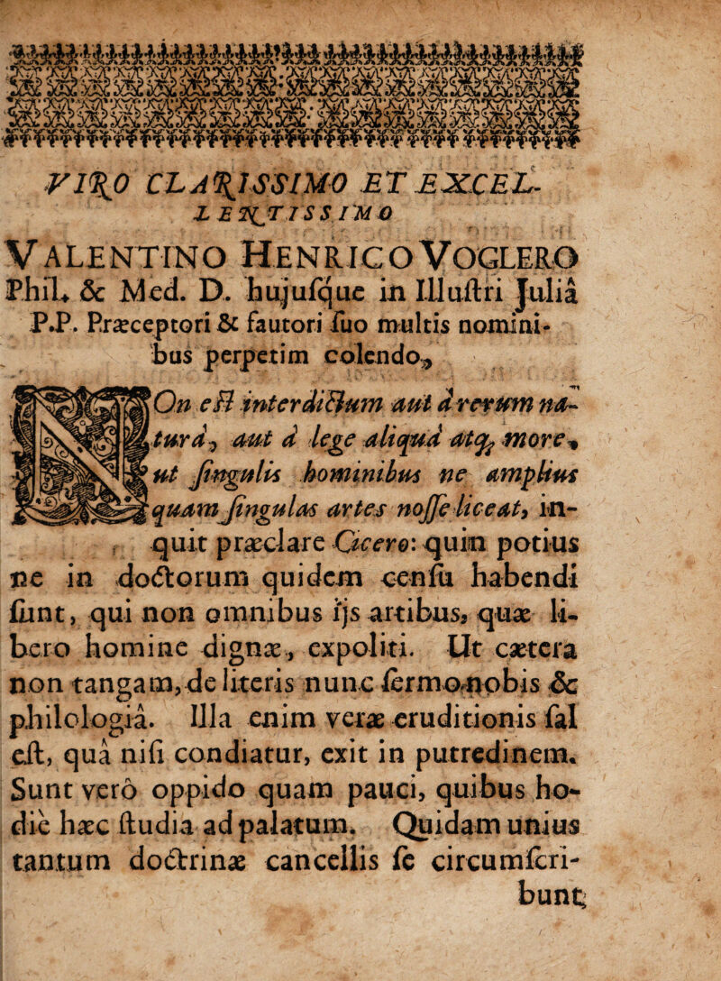 ■*v>WK?i (\u VIRO CLARISSIMO ET EXCEL- i EWjr i s s IMO PhiU & Med. D. hujufque in iHuftri Julia P.P. Praeceptori & fautori fuo multis nomini¬ bus perpetim colendo, 0» ef? interdiBum aut a rerum na¬ tura? aut d lege aliqud atfy more, ut Jingnlis hominibus ne amplius quamJingulas artes nojfe liceat, in¬ quit praeclare Cicero-, quin potius ce in dolorum quidem cenfu habendi fiint, qui non omnibus ijs artibus* quae li¬ bero homine dignae, expoliti. Ut caetcra non tangam,de literis nunc lermonobis & philologia. Illa enim verae eruditionis fal eil, qua nili condiatur, exit in putredinem. Sunt vero oppido quam pauci, quibus ho¬ die haec lludia ad palatum. Quidam unius tantum dodrinae cancellis (e circumferi- /