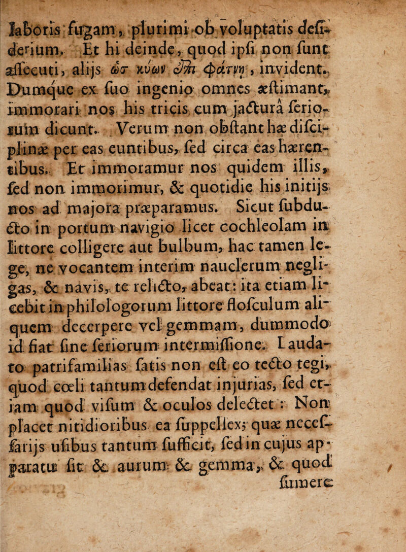 laboris fugam, plurimi ob voluptatis defi* denum. Et hi deinde, quod ipfi non funt aflecuti, alijs der kvuv Sm <parvf, invident.. Dumque ex fuo ingenio omnes aeftimant, immorari nos his tricis eum ja&ura ferio¬ rum dicunt.. Verum non obftanthaedifci- plinae per eas euntibus, fed circa eas haeren¬ tibus. Et immoramur nos quidem illis, fed non immorimur, 6c quotidie his initijs nos ad majora praeparamus. Sicut fubdu- <fto in portum navigio licet cochleolam in littore colligere aut bulbum, hac tamen le¬ ge, ne vocantem interim nauclerum negli- gas, & navis, te relido, abeat: ita etiam li¬ cebit in philologorum littore flofculum ali' quem decerpere vel gemmam, dummodo id fiat fme feriorum intermiffione. Lauda¬ to patrifamilias fatis non eft eo te<5to tegi,, quod coeli tantum defendat injurias, fed et¬ iam quod vifum &-oculos delectet : Non placet nitidioribus ea fuppeliexj quae necef-- farijs ufibus tantum fufficit, fed in cujus ap* faxatui fit dc aurum: &. gemma,> & quod fumere