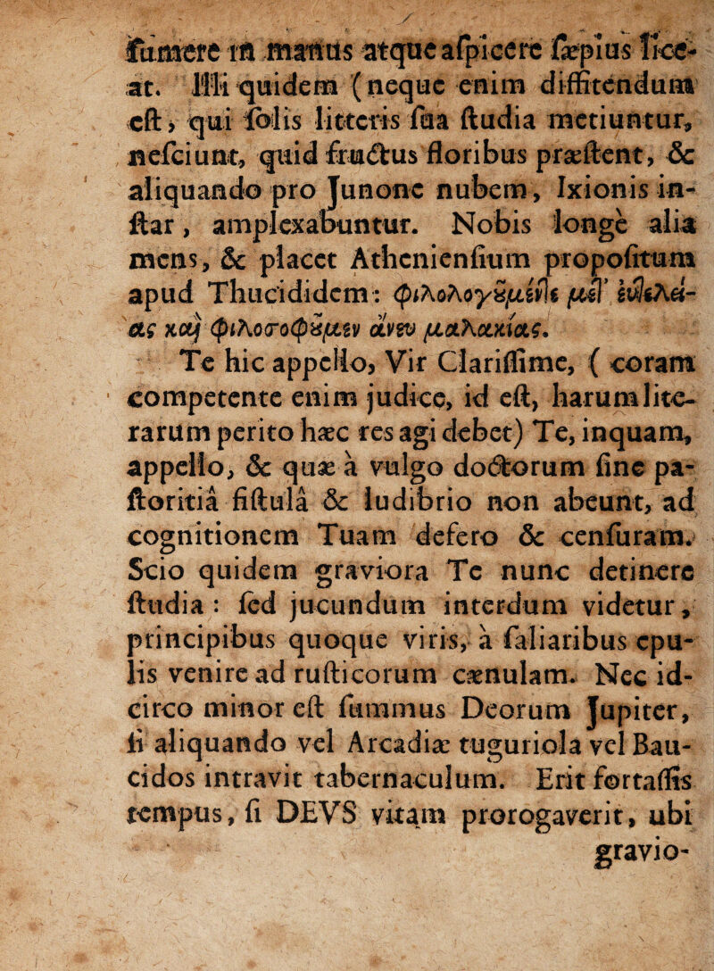 ittasere M Hifitos atque afficere lapias !kc- at. fili quidem (neque enim diffitendum eft, qui Ibilis litteris fu a ftudia metiuntur» nefeiunt, quid ffu<ftus floribus prasftent, & aliquando pro Junone nubem, Ixionis in- ftar, amplexabuntur. Nobis longe alia mens» & placet Athcnienlium propofitum apud Thucididem: cpiAoAoy^uiffs pm’ IvliAei- cti x.ctj <pibo<ro(pQfjttv CLV2V (jioXoma.?. Te hic appello, Vir Ciariflime, ( coram competente enim judice, id eft, harum lite- rarum perito haec res agi debet) Te, inquam, appello, & quas a vulgo dodtorum fine pa- ftoritia fiftula & ludibrio non abeunt, ad cognitionem Tuam defero & cenfuram. Scio quidem graviora Te nunc detinere ftudia: fcd jucundum interdum videtur, principibus quoque viris^-a faliaribus epu¬ lis venire ad ruftieorum casnulam. Nec id¬ circo minor eft ftimmus Deorum Jupiter, ii aliquando vel Arcadias tuguriola vel Bau- cidos intravit tabernaculum. Erit fortaffis tempus, fi DEVS vitam prorogaverit, ubi gravio- / 1 ‘ .r- \