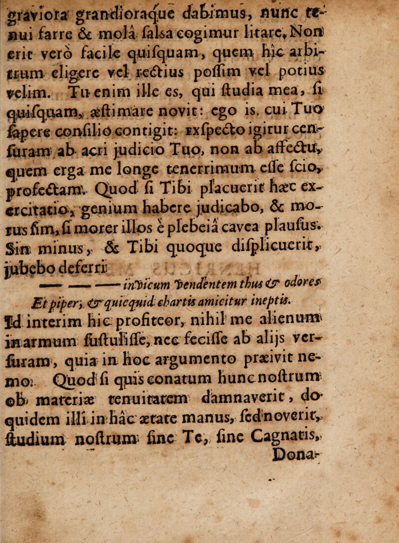 graviora b ue datumus, nurtc ft* jaui farre & mola falsa cogimur litare» iSloit erit vero facile quifquam, quem Me arbi-* fpm eligere vel re<ffcius poffim vel potius velim. Tu enim ille es, qui ftudia mea, fi quifquam* aeftimare novit: ego is. cui Tuo» fapete confilio contigit: ixfpe&o igitur ce®* furam ab- acri judicio Tuo, non ab affe&uw quem erga me longe tenerrimum eOe fcio» profectam. Quod fi Tibi placuerit haec ex¬ ercitatio* genium habere judicabo, & mo¬ tus fim, fi morer illos e plebei a cavea plaufiis; Si® minus, & Tibi quoque difplicuerit, inhiam 'frendentem thus i? odore$ _piper} (^rqnicqitidchartis amicitur ineptis. fd interim hic profiteor, nihil me alienum inarmum fiifiulifie, nec feeifie ab alijs ver- fiirara , quia i® hoc argumento praeivit ne¬ mo: Quod fi qpis conatum hunenoftrut® ©B& materiae tenuitatem damnaverit, do* quidem illi i® hac aetate manus, fcdnoverir* Sudium noftrum fine Tc, fine Cagnatis,.