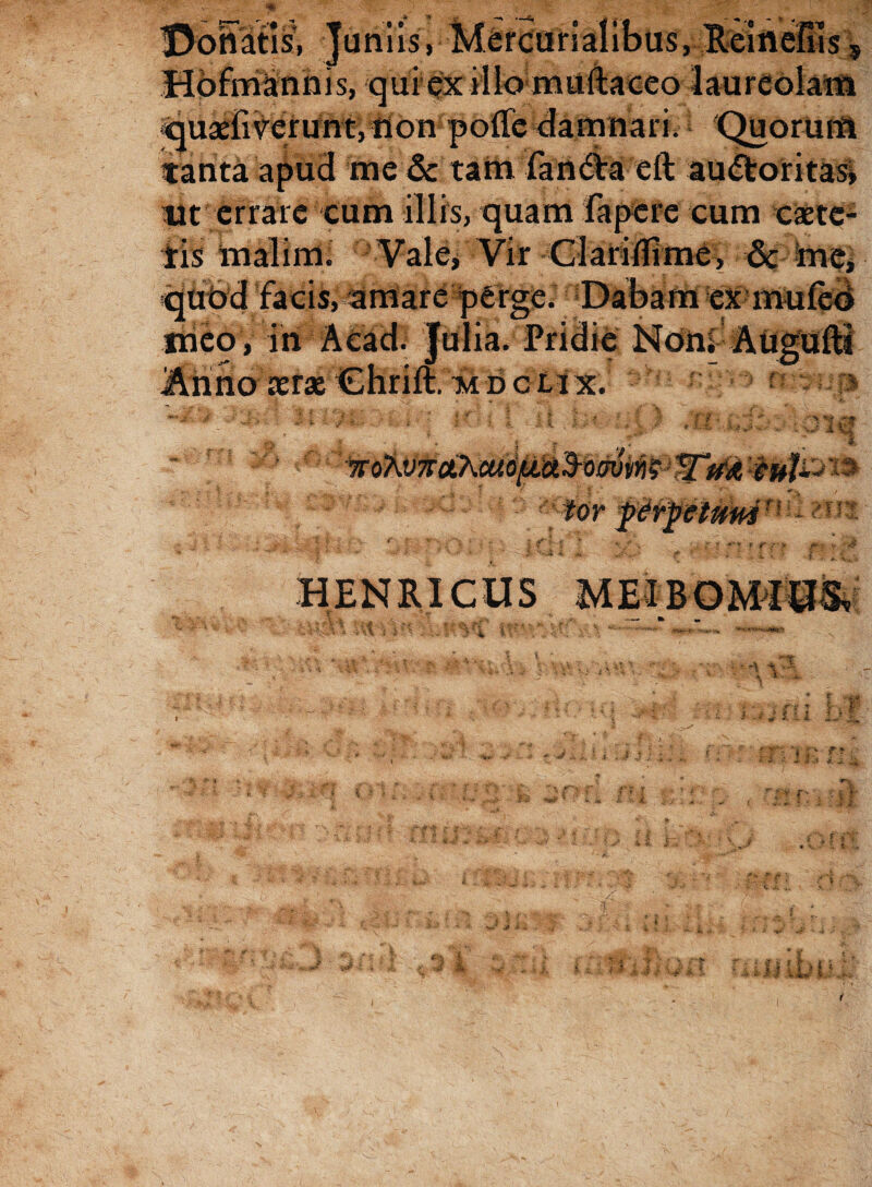 Donatis, Juniis,- Hdfmanhis, qui ex illo muftaceo laureolam quaeii verunt,tion pode damnari. Quorum tanta apud me & tam fandht eft au&oritas, tlt errare eum illis, quam Fapere cum caete- iis inalimi Vale/Vir Clarilfrme, & ime* qubd facis, amare perge. Dabam exmufeo irieo , in Aead. Julia. Pridie Noni Augufti .Anno serae Chrift. mdclix. >