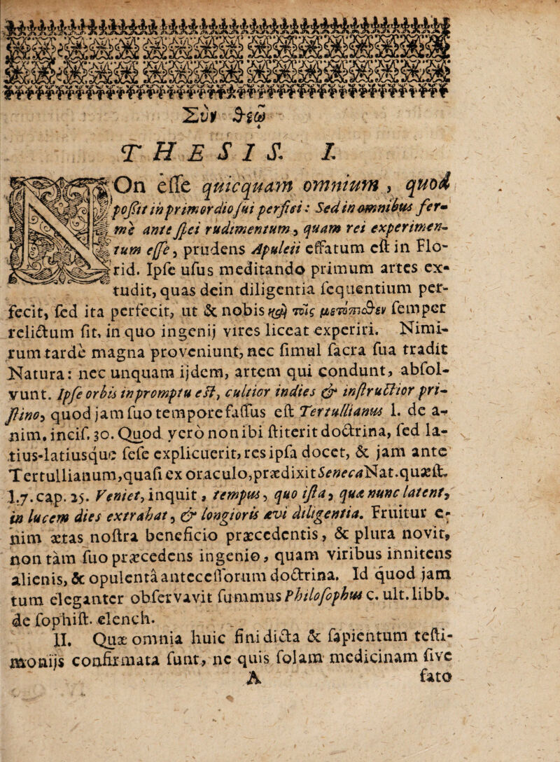 Zt>* THESISI *ius4atiusque fefe explicuerit, res ipfa docet, Sc jam ante Tertullianum,quafi ex oraculo,prxdixit5^<?^Nat.qu^it I.7.cap. 25. Veniet, inquit, tempus-, quo ijla^ qua nunc latent, in lucem dies extrahat^ & longioris avi diligentia. Fruitur e* nim xtas noftra beneficio praecedentis , & plura novit, non tam fuo prxcedens ingenio, quam viribus innitens alienis, & opulentaanteccfforum do&tina. Id quod jam tum eleganter obfetvavit fumrnus Phtlofcphus c. ult.libb* <Je fophift. elench. II. Qux omnia huic finidida & fapientum tefti- naoaijs confirmata funt, ne quis folam medicinam five A fato