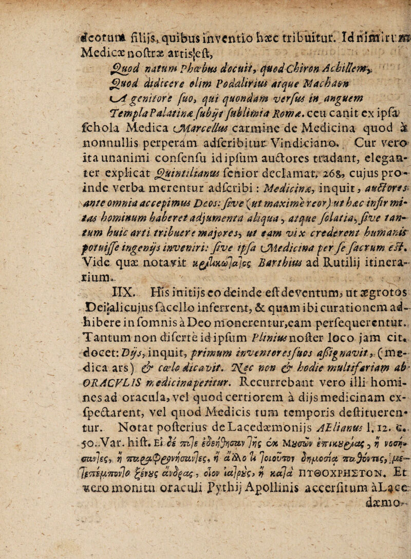 icerat* filiis quibus inventio Esec tribuitut liiimlnm Medica* no&rx artisjeft, Quod natum Vhoehm docuity quod ChironAchillem^ Quod diditor e olirn Podalirius atque Macham genitore fuo3 qui quondam verfm in anguem T'empTaPdmin&fuhft fui limi a Roma, ceu canit ex ipfa fcbola Medica cMarcellus carmine de Medicina quod k nonnullis perperdm adferibitur Vindkiano* Cur vero ita unanimi confenfu idipfum anciores tradant, elegan¬ ter explicat Quintdtanm fenior declamate 26&? cujus pro¬ inde verba merentur ad feri bi: Medicina-, inquit * au fores sanie omnia accepimus Deos: five {ut maxime re er) ut hac injir mi- tas hominum haberet adjumenta aliqua y atque filat ia * five tan¬ tum huic arti tribuere majores? ut eam vix crederem humanis potuijje ingenijs inveniri: five ipfa CUedicma per fi fac rum esi. Vide qux notavit u&iixcojajcs Barthm ad Rutili) itinera- rium» IIX. Bis irritijs eo deinde eff deventum^ nt aegrotos Deijalicujns facclio inferrent? 6c quam ibi curationem ad¬ bibere in fomnisaDeo monerentur,eam perfequerentur. Tantum non diferte id ipfum Pliniusnolier loco jam cit* docet: Dqs, inquit, primum inventor e sfues ajsignavit(me¬ dica ars) & ccelo dicavit. 7s{ec non & hodie multifariam ab ORACVLIS rnedicinapemur. Recurrebant vero illi homi¬ nes ad oracula, vel quod certiorem a di js medicinam ex- fpectarent, vel quod Medicis tum temporis deftitueren- tiuv Notat pofterius deLacedxmonijs Atlianm 1.12. q* 5'Oc.Var. hift. TeIiM ttiib ihnfijCruv Ing cot Mymli/ i7riK&p)&; 3 ij vcci* mtljsSy ii Tm^p&viicupjBSy n cttiKo u 'josovTdy Sttyiocriu Trct^vvng, \{M~- JfTtsuTn^e fchas apfyos$ , cmv tajpije, % naja nTQOXPHETON. Et mera monitu oraculi Pythij Apollinis aco er litum aLace 4xmo»~