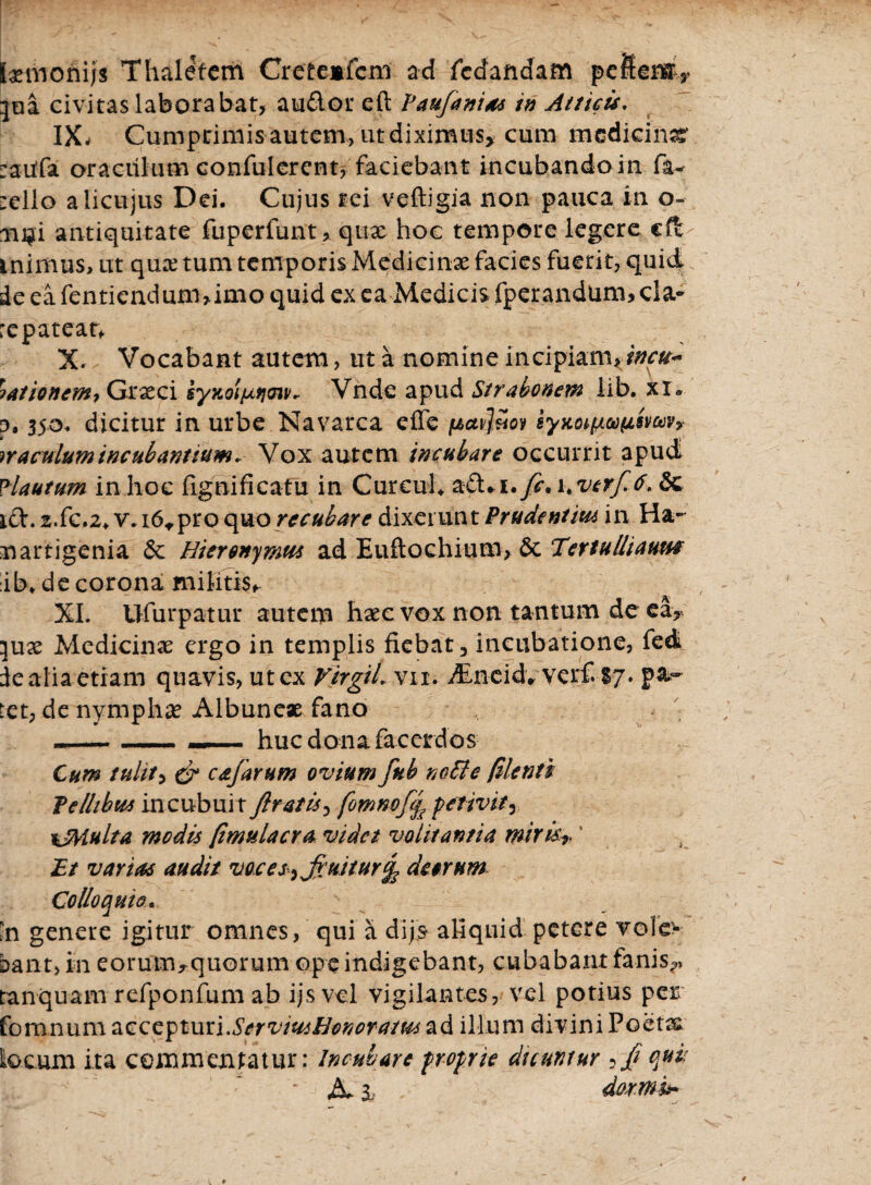 Ixmonijs Thaletem Cretemfcm ad fcdandam peftemy lui civitas laborabat, au&or eft Taujanias in Atticis. IX- Cumpciiifis autem, ut diximus* cum medicina :aitfa oraculum confulerent, faciebant incubando in fa^ :ello alicujus Dei. Cujus rei veftigia non pauca in o- ni?i antiquitate fuperfunt, quae hoc tempore legere cft inimus, ut qux tum temporis Medicinx facies fuerit, quid de ea fentiendum,imo quid ex ea Medicis fperandtim, cla¬ re patear* X. Vocabant autem, ut a nomine incipiam, incu~ yationem, Grxci synol/xrjoiK Vnde apud Strabonem lib. xi. o, 350. dicitur in urbe Navarca effe pavl&ov syKo^fssvaiVy oraculum incubantium, Vox autem incubare occurrit apud Plautum in hoc fignificatu in Cur cui* a£Li. fi. uvtrfi.6. &c ift. 2.fc.2> v.i6*proquorecubare dixerunt Prudentw in Ha- nartigenia & Hieronymus ad Euftochiuro, & TertuUiautst :ib. de corona militis* XI. Ufurpatur autem hxc vox non tantum de ea, ^ux Medicinx ergo in templis fiebat, incubatione, fed de alia etiam quavis, ut ex VirgiL vn. JLncidvvejrfi-Sy. p&~ tet, de nympha? Albunex fano --- - ■ —■ . huc dona facerdos Cum tulit, & cajarum ovium fub noffe filenti Te Ilibus incubuit Jlratis, fomnofij perivit* %JMulta modis [imulaera videt volitantia mirisr' Et varias audit voces^ finitur J deorum Colloquio. 'n genere igitur omnes, qui a dijs aliquid petere vole> bant, in eorum ^quorum ope indigebant, cubabant fanis*» tanquam refponfum ab ijs vel vigilantes, vel potius per fomnum accepturi.ServiusHonoratus ad illum divini Poetx Locum ita commentatur: Incubare proprie dicuntur ifi qui: A. 3L- dormi*