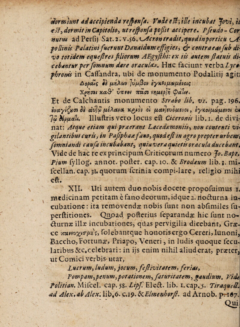 'dormiunt adaccipienda refonfa. Vndeest\ tUe incubat Jovi, h esi,dormit inCapitolio, utrefovfa f effit accipere. Pfetido- Cor mutue ad Perfij Sat. 2 * v.56. i^ferontradit^quodin porticu oi' pollinis Palatini fuerunt Danaidum effigies, & contra easfuh di vo totidem e quef res filiorum AEgyflbi: ex iis autem fatuis di cebantur ferfomnum dare oracultc*. Hac faciunt verba Lyre* jhroms in Caflandra, ubi dc monumento Podalirij agit: AopcHg is fjbnXtov Ju^ov iyKOtjJusifxsvoig Xayj^si Kct& imm mlcn vqpsfly (paLi* Et dc Calchantis monumento Strabo lib. vi. pag.196, hayi^wn Ss dvj£ ^iAccvct x^ioy ot fiai]svoi&§voi, Bynot/Aceusvoi cn UptictU. Illuftris vero locus eft Ciceronis lib. 1. de divi¬ nat: Atque etiam qui praeerant Lacedaemoniis> non contenti vi¬ gilantibus curis} in Pafphaatfano, quod cfi in agro propter urbemi jomniandi caufa incubabant5 quia vera quietis oracula ducebant« Vide de hac re ex principum Criticorum numero Jo. Bapt, Pium fyllog* annot. pofter. cap. 10. 5c Brodseum lib. j. mi- fcellan. cap. 31* quorum ferinia compidare, religio mihi XII. Uti autem duo nobis docete propofuimus 1. medicinam petitam e fano deorum, idque 2. tiofturna in¬ cubatione: ita removendas nobis funt non abfimiles fu- perftitiones. Qnpad pofterius feparandx hic funt no- &.urnae 111 x incubationes, qiias pervigilia dicebant, Grae¬ ce TntvwwtrpLtSy folebantque honorisergo Cereri,Iunoni, Baccho,Fortunas, Priapo, Veneri, in ludis quoque fecu- laribus&c^celcbrari: in ijs enim nihil aliud erat, prxter3 ut Comici verbis utar, Lucrum, ludum, jocum, fefiivitattm, ferias, Tompam,f enum,potationem, faturit at em, gaudium\ Vide Politiam Mifcel. cap. 58. Ltpf Elc£l. lib. i. cap.j. TiraqudL 4id Alex* ab Alex: libt& ca9,&.Elmenhorfl* ad Arnob. ^67.