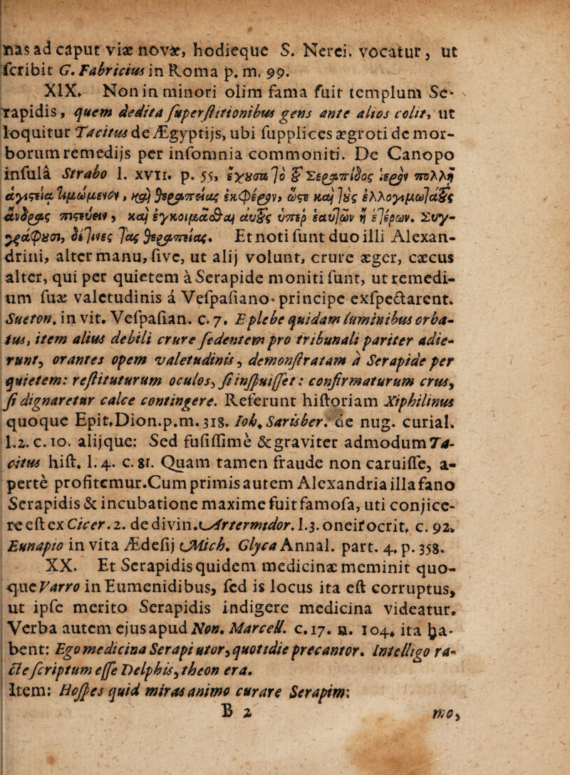 ad caput viae novfc, hodieque S. Nerei, vocatur, ut feribit G. Fabricius in Roma p, m. 99. XlXf Non in minori olim fama fuit templum Se- Yapidis, quem dedita fupeYfi itionibus gens ante altes colit, ut loquitur Tacitus de yEgyptijs, ubi fupplices aegroti dc mor¬ borum remedijs per infomnia commoniti. De Canopo infula Strabo 1. xvii. p. 55, sx^lo Uyi dyi&ict tifidpsiCi, ^) fcgfLTr&at £x<peg$v> Z& Kcij ]hs kKKoyHK(d\a§$ m&vetf 9 xctj syKoipbdSaf ctu£g V7np scivjaiv v\ s]sp&v, 2ty- 24ct<pz<n, folles Tat mlat. Et noti funt duo illi Alexan¬ drini, alter manu, fivc, ut alij volunt, crure aeger, caecus alter, qui per quietem a Serapide moniti funt, ut remedi¬ um fux valetudinis a Vefpafiano*principe exfpedarent, Sueton, in vit. Vefpafian, c. 7. E plebe quidam lum in i bm orba¬ tus, item alius debili crure fedentem pro tribunali pariter adie¬ runt 5 orantes opem valetudinis 5 demonfiratam d Serapide per quietem: reflituturum oculo s*, fiinjpuijjet: confirmaturum crusy fi dignaretur calce contingere. Referunt hiftoriam Xiphilinus quoque Epit*Dion.p.m.3i8* lob.Sarisber.de nug. curiah 1,2. c. 10. alijque: Sed fufiflime & graviter admodum Ta¬ citus hift, I.4. c. si. Quam tamen fraude non caruiffe, a- perte profitcmur.Curn primis autem Alexandria illa fano Serapidis & incubatione maxime fuit famofa, uti conjice¬ re eft ex Cicer, 2. dedivin,L^r/^m/^r. I.3.oneifocrit* c. 92» Eunapto in vita iEdefij CMich. Glyca Annal. part. 4, p. 358, XX. Et Serapidis quidem medicinx meminit quo¬ que Varro inEumenidibus, fcd is locus ita eft corruptus, ut ipfe merito Serapidis indigere medicina videatur. Verba autem ejus apud Non. MarceS. c.17. a. 104* ita Ra¬ bent: Egomedicina Ser api utor 9quoudie precantor* Imdhgo ra- EI eferiptum effe Delphis 3 theon era. Item: Hofies quid miras animo curare Seraptmi