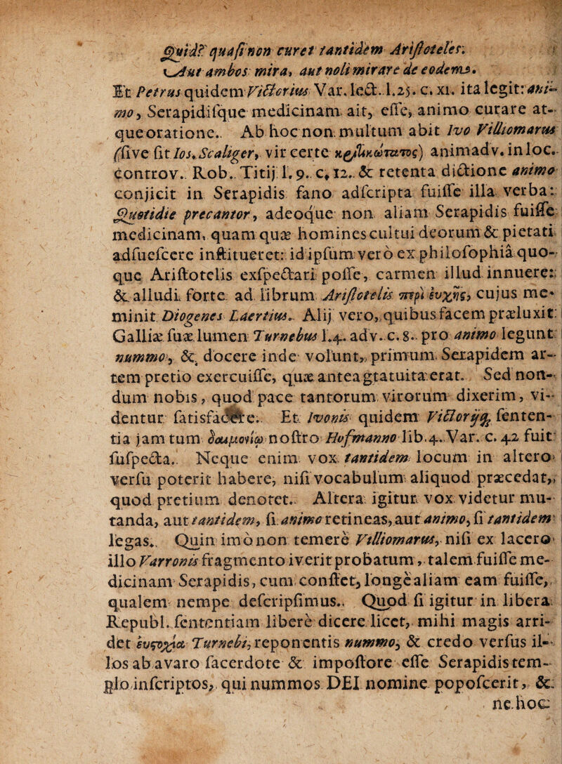 Gfutd?' qua(! non curet tantidem Artjloteler. x^Autambos: mira> aut noli mirar e de e oderas. Et Petrus qui dem Vi&rim Vat\ left. d.25. c. xi. ita legit:ani™ mo> Setapidiique medicinam. ai.ty efle, animo curare at¬ que oratione.- Ab hoc non. multum abit lvo Vittiomarm /fiive iit IosvScaliger> vir cer te animadv. inloc. controv. Rob. Titij 1.9. c» 12.. <3c retenta di&ione animo conjicit in Serapidis fano adicripta fu ille illa verba: Quotidie precantorq adeoque non aliam Serapidis fuifle medicinam» quam quas hominescuitui deorum;& pietati adfuefeere inftitueretr.id ipfurnvero ex philofophia quo¬ que Ariftotelis exfpe£tari: pofle , carmen illud innuere:; St alludi forte ad. librum Anflctelis mfi-hxnu cujus me* minit: Diogenes Laertiw*.. Alij vero, quibus facem praeluxit: Gallia: fu a lumen Turneius 1*4. adv.c.g. pro animo legunt nummoy Sc docere inde volunt,; primum Serapidem ar¬ tem pretio exercuifle, qua antea gratuita.erat. Sed non¬ dum nobis, quod pace tantorum virorum dixerim, vi¬ dentur fatisfacflAe.. Et: Imnw quidem Vi&oriffr fenten¬ ti a jam tum Hvfmanno lib.4. Var. c. 42 fuit fufpeda. Neque enim- vox tantidem locum in altero> verfu poterit habere, nifi vocabulum: aliquod praecedat,, quod pretium denotet. Altera: igitur vox videtur mu¬ tanda, aut tantidem, ii: animo retineas, au tanrnoy £\ tantidem legas*, Quin im o non temere Villiomarmy niii ex lacero* i illo Varronis fragmento iverit probatum, talem fuifle me¬ dicinam Serapidis, cum conflet*longealiam eam fuifle, qualem nempe defcripfimus.. Quod fi igitur in libera Republ. fententiam libere dicere licet, mihi magis arri¬ det evw%iciL Turnelti reponentis nummo^ & credo verfus il¬ los ab avaro faeerdote Sc impoftore cfle Serapidis tem- Hlodnfcriptos, qui nummos DEI nomine popofeerit, &; , ne. hoc