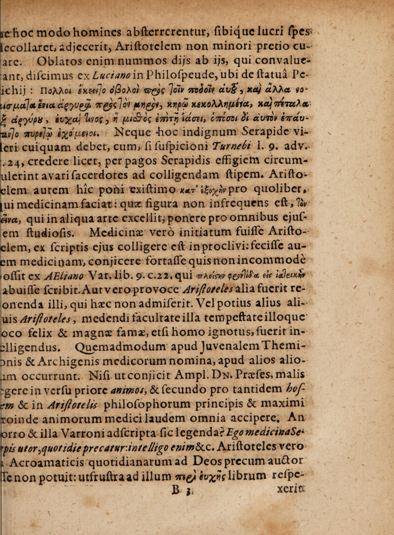 ire-hoc modo homines abfterrerentur, fibiquclucri fpc# lecollaret, adjecerit* Ariftotclem non minori pretio cu- are. Oblatos enim nummos dijs ab ijs, qui convalue- ant, difeimus ex Lucianoin Philofpeude, ubi de fiatua Pc~ ichij : sxwjo oftoXol Joiv Trt^olv dv&3 xct) aMet vo° iierijLujechiacl^v^i Tr&lov fW&h Kypv y.6KoMt)fjLgict, HOjTfBTtc^a- } dqyjps ■> evx&j ^og0 tj emTr, iaest, GTriovi (fi avmv 67rctv- tuijo 7njpe]i m* Neque -hoc indignum Serapide vi- Lcri cuiquam debet, cum, fi fufpicioni Turnebi 1. 9. adv.* ,24, credere licet, per pagos Serapidis effigiem circum- nlerint avarifacerdotes ad colligendam ftipem* Arifto- elem autem hic pohi exiftimokat i£0%wpro quolibet» [ui medicinam faciat: qux figura non infrequens wa, qui in aliqua arte excellit, ponere pro omnibus ejuf- em ftudiofis. Medicinae vero initiatum fuiffe Arifto- elem,ex feriptis ejus colligere cft in proclivi: feciffc au- em medicinam, conjicere fortaffequisnonincommode ►offit ex AEltano Var* lib. 9. c.22\qui * dt tetl&odf abuiffe feribit.Aut veroftovocc Ari/loreles alia fuerit re- onenda illi, qui haec non admiferit. Vel potius alius ali- uis Ariftoteles, medendi facultate illa tcmpeftateilloquc oco felix & magnae famx, etfi homo ignotus, fuerit in- elligendus* Quemadmodum apud Juvenalem Themi- Dnis & Archigenis medicorum nomina, apud alios alio- am occurrunt. Nili utconjicit Ampl.Disr. Prxfes, malis *gere in verfupriore animos, &. fecundo pro tantidembof- cm 6c in Artjlotdis philofophorum principis & maximi iroinde animorum medici laudem omnia accipere* An orro & illa Varroni adferipta fic legenda}Ego medicinas** his utortfuotidicprecatur.intelligo Ariftoteles vero t Acroamaticis quotidianarum ad Deos precum auftor iTcnon potuit: utfruftraad illuni m&ivwslibrum refpc- B gi xeritt