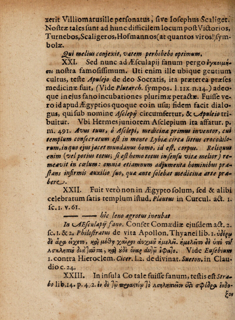 xerit Villiomarusille perfonatusfi ve lofephiis Scaliget* Noftrac tales funt ad hunc difficilem locum poftVidorios, Turnebos,Scaligeros,Hofmannos(at quantos viros!)fym~ bolae. fi)ui melius conjecit, vatem perhibebo optimum* XXL Sed nunc ad^Efculapij fanum pergo iyitotfin* eu noftra famofiffimum. Uti enim ille ubique gentium cultus, tcfte Apulejo de deo Socratis, ita praeterea praefes medicinae fuit, (Vide PlvtaYch. fympos. Liix. n.14.) adeo* que incjusfanoincubationes plurimae per adae. Fuiffe ve¬ ro id apud ALgyptios quoque eo in ufu; fidem facit dialo* gus, quifub nomine Afclepy circumfertur, ScLApuleiotn- buitur. Vbi Hermes juniorem Afclepium ita affatur, p. m. 491. Avus tuus» o Afclepi, medicina primus inventor? cui templum confecratum e fi in monte Lybia circa littus crocodilo- rum An quo ejus jacet mundanus homo, id eft, corpus. Reliquus enim (vel potius totus; fi e fi homo totus infen fu vita melior) re¬ meavit in coelum: omnia et tamnum adjumenta hominibus pra- fians infirmis auxilio fuoy qua ante folehat medicina arte pra- beres. XXII. Fuit vero non in ^gypto folum, fed & alibi celebratum fatis templum Plautus in CurcuL ad. 1. fc.i. v.61. hic leno agro tus incubat In t^AEfculapij fano. Confer Comoediae ejufdemad. 2. fcvl. &2, Philo(Iratus de vita Apollon.Thyancilib.i. sle dyt, axero, ps&n xcugyv i/usAei. npsA«to is vm 73/ AcraAfjmi isdlaSm., ^ ssis Smf <w~l® $<pa]o. Vide Eufebium 1.contra Hieroclem. Cicer. 1.2. dc divinat.Sueton*in Clau¬ dio c. 24. XXIII. In infula Co tale fuiffe fanum, teftiseft^/r*- bo librJ4. p. 4,2. iv ie Jai AenjArjmeiov o)?i crtpcigy, hio-