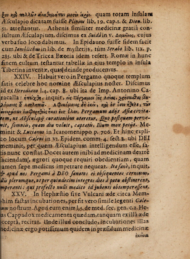 £ov t(g) mWtop ccvafafiattiv /uesiv ltg)v. quam totam infulatis Aiculapio dicatam fuifle Plintus lib. 19« cap.i. & Dion, lib, 51. attcftantur. Athenis fimilitcr medicinae gratia con- fultumyEfculapium, difeimus cx Suidd inv. Aopfivog, cujus verba luo loco dabimus. In Epidauro fuifle fidem facit cumIamblichus in lib. de myfterijs, tum Strabo lib. iix. p. 285. ubi&deTricca Baeotia idem refert. Romae in hunc finem quitum teftantur tabellae in ejus templo in infula Tiberina inventae, quasf deinde producemus. XXIV. Habuit vero in Pergamo quoque templum fatis celcbrc hoc nomine *Efculapius nofter. Difcimus \id cxHerodiano 1,4. cap. 8- ubi ita de Imp. Antonino Ca¬ racalla: imixfai inquit, sis ns^yapovlrig Avias» jgyiffu&ai (3h- fiousvog ? A<p]\r}?nS. A<ptx,o/usyog btj skh , qg) icr Zew nfaM, bmyiTm etJtityoqYityMgwM ii<r lAov. Pergamum adtjt Ajiacivita« tem^ ut AEfculapij curationibus uteretur* Quo pofiquam perve- E it, fomniis, quam diu voluit5 captatis, Ilium mox petijt. Me- linit &Luctamt$ in Icaromenippo p. 706. Et hinc cxpli- o locum Ga(.eni iw vi.Epidem.comm.4. fe&.S. ubi DEI pieminit, per quem yEfculapium inteliigendum e fle* ia- :is nunc conftat»Docet autem inibi ad medicinam dextre racicndam.f> aegroti quoque requiri obedientiam, quam amen faepe medicus impetrare nequeat. Itafane, inquit* apud nos Pergami d DEO fanatos ei obfequentes cernimus* His plerumque,ut per quindecim integros dies d potu abjl merent* inperanti: qui prefeffio nulli medico id jubenti obtemperajjent*. XXV. In Hephaeftio five Vulcani ade circa Mcm- ►him fadas incubationes* per fit vero fimile legenti Gale~ »«? noftrum . Apud eum enim 1*5. demed. fec.gen. c,2.He- as Cappadox medicamenta quaedam,tanquam ex illa aede ccepta, recitan Linde illud concludo, incubationes illas nedicinae ergopotiflImumquidemin pra:fidummedicinx; 1 . '