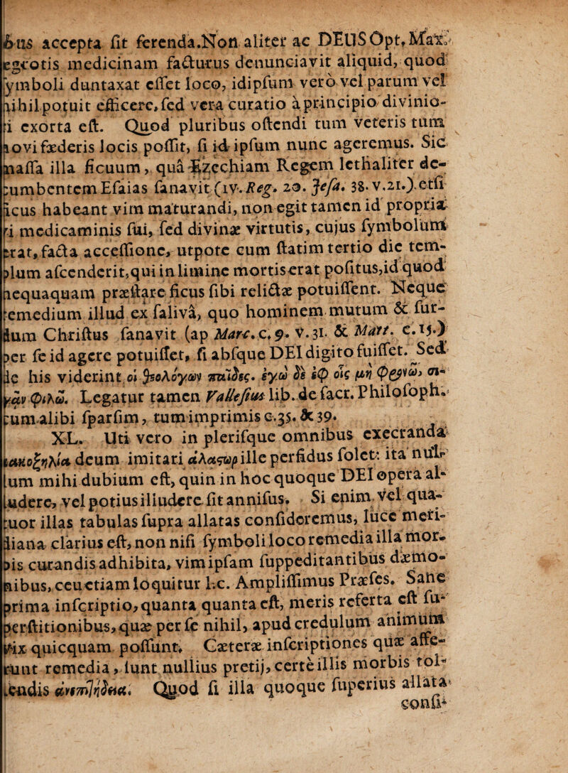 bns accepta fit ferenda.Nofl alitet ac DEll$Opt,Mato egeotis medicinam fa£turus denunciavit aliquid, quod; ymboli dumtaxat effiet loco, idipfum vero vel parum vel juhilpotuit efficere, fcd vera curatio a principio/divinio¬ ri exorta eft. Quod pluribus ofiendi tum veteris tum ^ovifxderis locis poffit, fi id ipfum nunc ageremus. Sic aaafla illa ficuum, qua ^zcchiam Regem lcthaliter de- pumbcntcmEfaias (ana vi t.;(iy.-Reg. zo.Jefa. 3S.v,zi.) etfi jicus habeant vim maturandi, non egit tamen id propria; fi medicaminis fui, fcd divinae virtutis, cujus (ymbolutri trat,fafta accefiionc, utpotc cum fiatim tertio die tem¬ plum afccndcrit,qui in limine morti serat pofitu$,id quod nequaquam prxftare ficus fibi reli£tx potuiffent. Neque lemedium illud ex faliva, quo hominem mutum Si fur- dum Chriftus fanavit (ap Mare, c* 9. V.3i- & C-T5-) per feid agere potuiilet, fi abfque DEI digito fuiffiet. JSed de his viderint efJsaAoyav mlise* ey® w W <p&w> 01* yav cpihv. Legatur tamen Vallefim lib. de facr. Philofoph. pumalibifparfim, tum imprimis c.35*3c 39* , ; XL. Uti vero in plerifque omnibus exeeranda ictkofcnht* deum imitari dkaswp ille perfidus folet: ita nulp lum mihi dubium eft, quin in hoc quoque DEI opera al¬ ludere, vel potius iliudere fit annifus. Si enim vel qua- tuor illas tabulas fupra allatas confideremus, luce meri- iana clarius eft, non nifi fymboli loco remedia illa rtior* is curandis adhibita, vimipfam fuppeditantibus dxtrio- ibus, ceuctiamloquitur Lc. Ampliffimus Praefes. Satie rima infcriptio,quanta quanta eft, meris referta eft fu- erftitionibus, qux per fe nihil, apud credulum animum ix quicquam poffunt, Gxterx inferiptiones qux affe- itit remedia, lunt nullius pretij, certe illis morbis tol- Quod fi illa quoque fuperius allata* conu*;