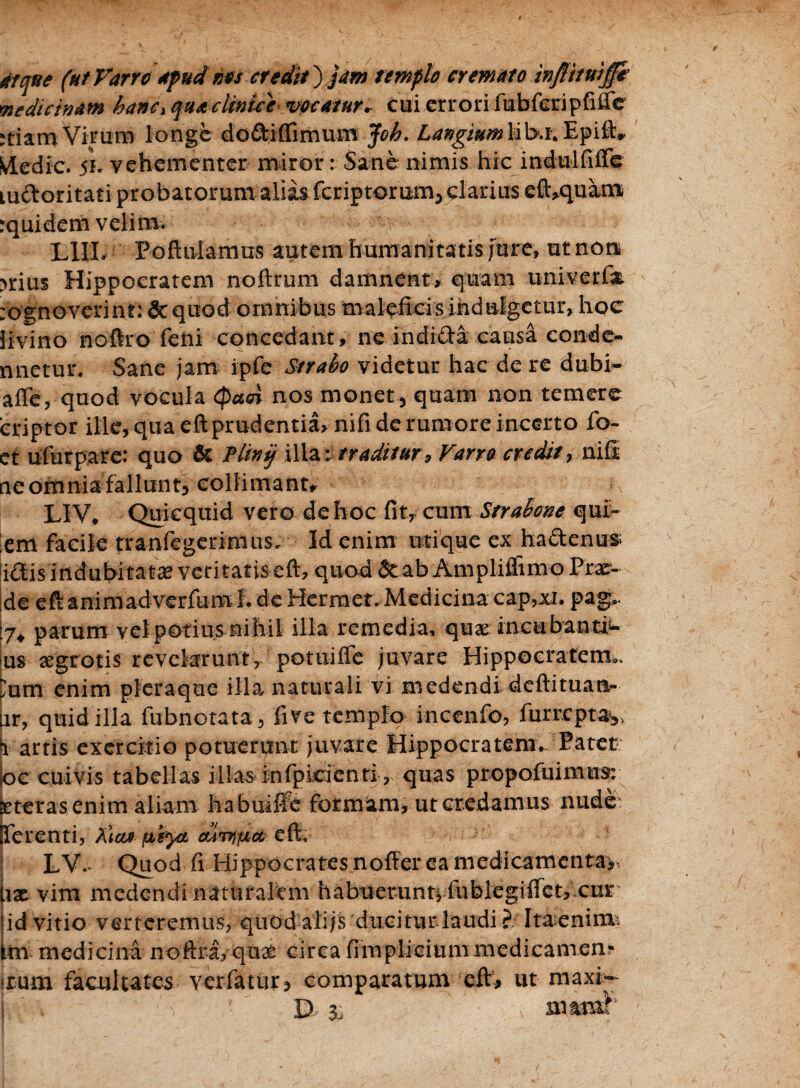 atque (ut Varro apud nos credit) jam templo cremato medicinam hanc, qua clinice vocatur* cui errori fubferipfiiTe mam Virum longe do&iffimum Joh. Langium iib.i4 Epift* Ivledic. 5K vehementer miror: Sane nimis hic indulfiffe m&oritati probatorum aliis fcriptorum, darius eft,quam rquidem velim. L1IL Pofliilamus autem humanitatis/ure» ut non >rius Hippocratem noftrum damnent, quam univerfa. :ognoverint: & quod omnibus maleficis indulgetur, hoc iivino noftro feni concedant, ne indi&a causa conde- nnetur. Sane jam ipfe Strabo videtur hac de re dubi- affe, quod vocula (patri nos monet , quam non temere criptor ille, qua eft prudentia, nifi de rumore incerto fo- et ufurpare: quo & Plini/ illa : traditur, Varro credit, nil ne omnia fallunt, collimanu LIV. Quicquid vero de hoc fit, cum Strabone qui- em facile tranfegerimus. Id enim utique ex hadtenus [i£tis indubitata veritatis eft, quod & ab Ampliffimo Prx- :de eft aniniad verfum I. de Hermet. Medicina cap,xi. pag*. parum vel potius nihil illa remedia, qua: incubantib¬ us aegrotis revelarunt, potuiffe juvare Hippocratem*. )nm enim pleraque illa naturali vi medendi deftituatt- ir, quid illa fubnotata, five templo incenfo, furrcptayi i artis exercitio potuerunt juvare Hippocratem. Patet loc cuivis tabellas illasinfpicienti, quas propofuimns: iteras enim aliam habuiffe formam, ut credamus nude: ferenti, Xiaa fxiyt dirapiet eft, LV. Quod fi Hippocrates n offer ea medicamenta,, ix vim medendi naturalem habuerunt, fublegiffet, curv id vitio verteremus, quod alijs duciturlaudi ?; Ita enim: trn medicina noftra, qux circa fimpliciummedicamen- >rum facultates verfatur, comparatum efts, ut maxi-