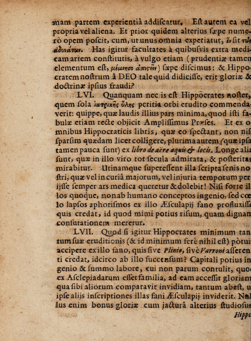 imam partem experientia addifeatur* Eft autem ea vtl propria vel aliena. Et prior quidem alterius Qepe nume¬ ro opem pofeit, cum, ut unus omnia experiatur, h fitnA <d$wctwv Has igitur facultates a quibufvis extra medi¬ camartem confti tutis, a vulgo etiam ( prudentia tamen elementum cR^ juspcp^ ct7n<r«v) fxpc difeimus: & Hippo¬ cratem noftrum A DEO tale quid didieiffe, erit gloriae & (doftrinae ipfius fraudi? LVI. Quanquam nec is eft Hippocrates nofter, quem fola iuigutijs v\nq peritia orbi erudito commenda¬ verit: quippe, quae laudis illius pars minima, quod ifti fa- bulx etiam rede objicit Ampliffimus Pr^fcs. Et ex o mnibus Hippocraticis libris, quae eo fpedant, non njl iparfira quaedam liceteolJigere, plurimaautem fqu* ipfa tamen pauca funt) cx libro dedere aquis & locis.. Longe alis funt, quas in illo viro tot fecula admirata , & pofteritai mirabitur. U tinamque fupereffent illa feriptafenis no ftri, quae velin curia majorum,, vel injuria temporum per jjffe femper ars medica queretur dedolebit;! Nifi forte il los quoque, nonab human o conceptos ingenio* feti ccc lo lapfos aphorifmos ex illo jEfculapij fano profluxiffi quis credat, id quod mimi potius rilum, quam dignari confutationem meretur. LVIL Qupd fi igitur Hippocrates minimum tan tumfux eruditionis (& id minimum fere nihil eft) potui: accipere exilio fano, quis fi ve f linio y fi ve Farror/iaiicvcn ti credat^ idcirco ab illo fucccnfum? Capitali potius in genio 8c iummo labore, cui non parum contulit, quoi ex Afclepiadarum effet familia, ad eam accedit gloriam qua fibi aliorum comparavit invidiam, tantum abeft, u ipfealijs inferiptiones illas fani iEfculapij inviderit. NftJ Ius enim bonus glorix cum jaftura alterius ftudiofin