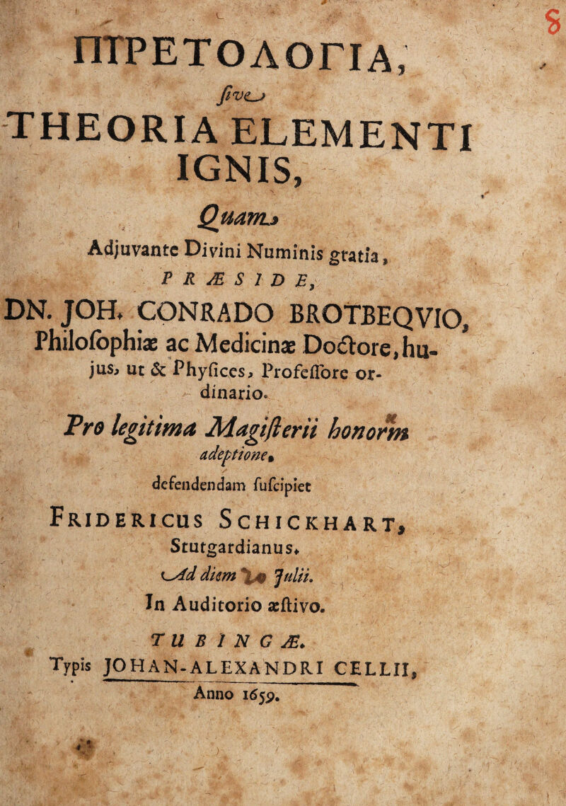 niPETOAOriA, fivt^ THEORIA ELEMENTI IGNIS, N Quanu Adjuvante Divini Numinis gratia, T R M S l D E, DN. JOH. CONRADO BROTBEQVIO, Philofophiae ac Medicinas Do6lore,hu- jus. Ut & Phyfices, Profeflbre or¬ dinario» JPro legitima Magiflerii honorm adeptione% defendendam fufdpiet Fridericus Schickhart, StutgardianuSf dkm\^ Julii, In Auditorio scftivo. T U B 1 N G Typis JOHAN.ALEXANDRI CELLII, Anno 165P.