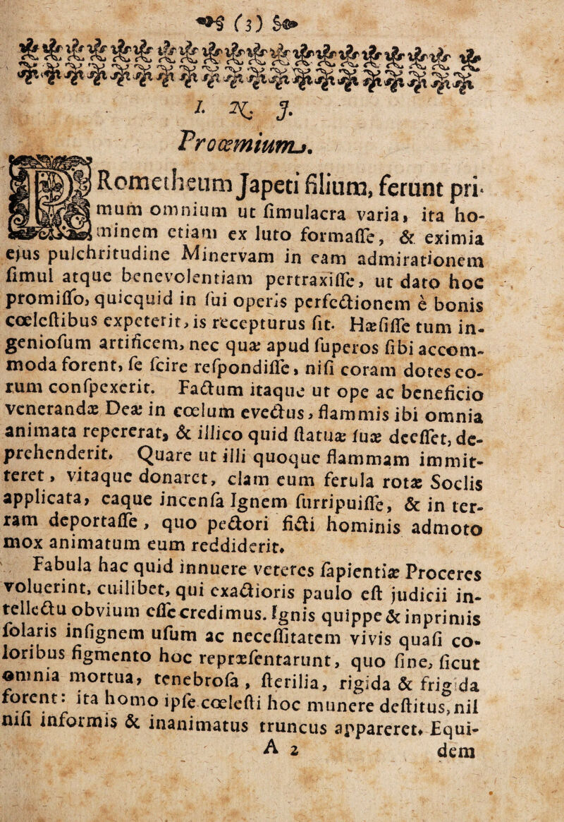 I- ^ J. Frocsmiunu. > Romeihenm Japeti filium, ferunt pri> rnuiii oiiinmtii ut fimulacra v^riai ita ho- -minem etiam ex luto formafie, 6c eximia etus pulchritudine A4inervam in eam admirationem fimul atque benevolentiam pertraxifle, ut dato hoc promiflfo^quicquid in fui operis perfeaionem e bonis coelcftibus expeterit, is recepturus fit. HxRffc tum in- geniofum artificem, nec quar apud fuperos fibi accom- moda forent> fe fcire refpondiflc» nifi coram dotes eo¬ rum confpcxcrit* Fa£tum itaque ut ope ac beneficio Venerandx Dex in ccelum eve<^ius> flammis ibi omnia animata repererat^ & illico quid flatux fux dccfict, de¬ prehenderit* Quare ut illi quoque flammam immit¬ teret, vitaque donaret, clam eum ferula rotx Sociis applicata, caque incenia Ignem fiirripuifle, & in ter¬ ram deportafle, quo pexiori ficti hominis admoto mox animatum eum reddiderit* Fabula hac quid innuere veteres lapientix Proceres voluerint, cuilibet, qui exadioris paulo cfl: judicii in- telleftu obvium efleoredimus. Ignis quippe&inpriniis folaris infignem ufum ac ncccflitatcm vivis quafi co- loribus figmento hoc reprxfentarunt, quo fine, ficut omnia mortua, tenebrofa, fictilia, rigida & frigida homo ipfe coelefti hoc munere defiitus,nil niu infoimis & inanimatus truncus appareret* Equi- A z dem