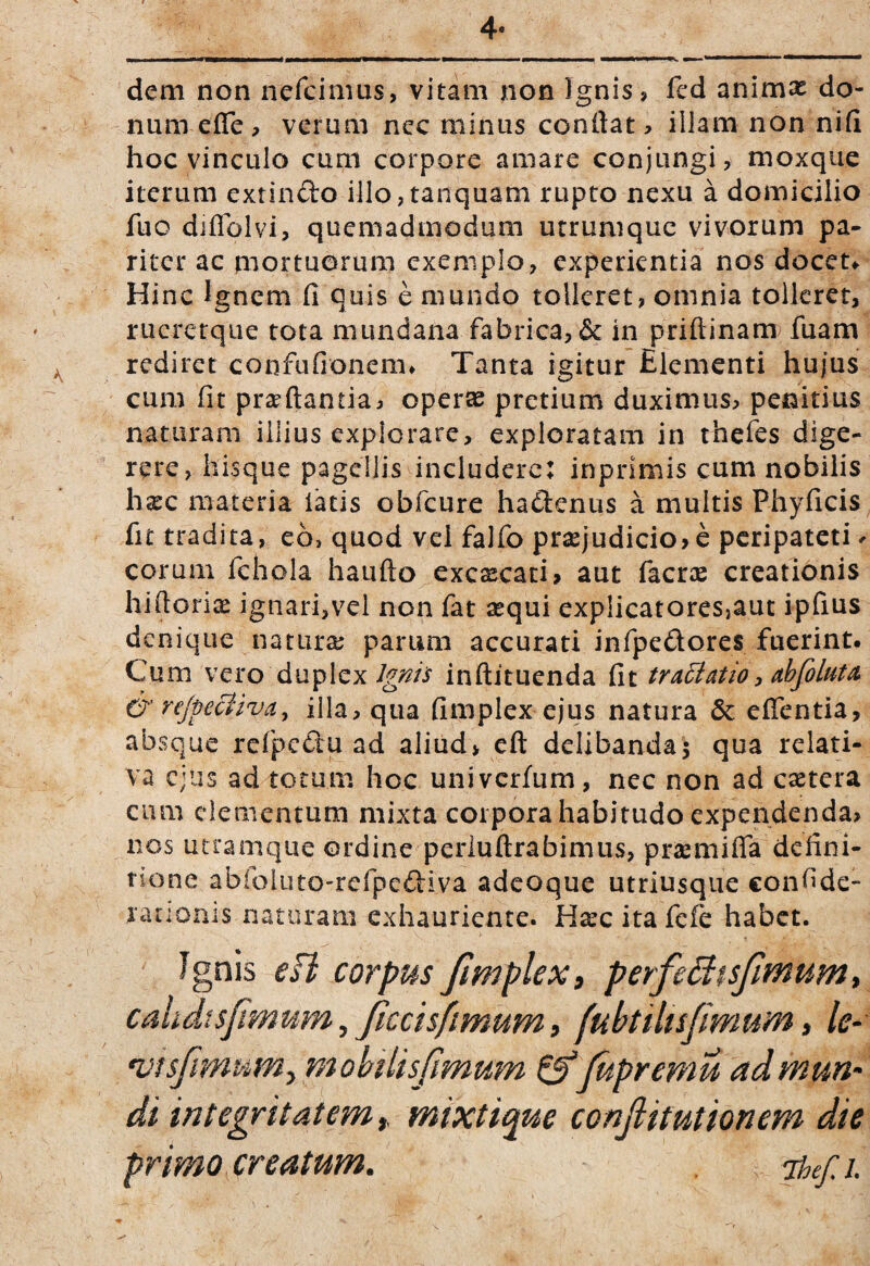 4- dem non nefcinius, vitam non Ignis? fed animae do¬ num efle ? verum nec minus condat, illam non nid hoc vinculo cum corpore amare conjungi, moxque iterum extinfto illo,tanquam rupto nexu a domicilio fuo diffblvi, quemadmodum utrumque vivorum pa¬ riter ac mortuorum exemplo, experientia nos doceu Hinc lenem fi quis e mundo tolleret, omnia tollerer, rucrctque tota mundana fabrica, & in priftinam fuam rediret confufionem» Tanta igitur Elementi hujus cum fit prsrftantia, oper« pretium duximus? penitius naturam illius explorare, exploratam in theies dige¬ rere, hisque pagellis includere: inprimis cum nobilis hxc nrateria latis obfcure hadenus a multis Phyficis fit tradita, eo, quod vel falfo pra2judicio?e pcripateti> eorum fchola haufto excsecati? aut facrae creationis hifiorix ignari,vel non fat aequi explicatores,aut ipfius denique naturae parum accurati infipedores fuerint. Cum vero duplexinftituenda fit tra^atio ^ abfoluta^ & rejpe&iva, illa, qua fimplex ejus natura Se effentia, absque rcfpedu ad aliud> eft delibanda^ qua relati¬ va ejus ad totum hoc univerfum, nec non ad caetera cum elementum mixta corpora habitudo expendenda? nos utramque ordine perluftrabimus? praemifla defini¬ tione abfoluto-refpediva adeoque utriusque confide- rationis naturam exhauriente. H^c ita fefe habet. Jgnis eft corpus Jtmplex, perfefitsfimum, cahdtsjimum,jiccisfimumi fubtiltsjimum, le- niisfimum^ mobilis fimum ^Jupremu ad muri' di integritatem t, mixtique conjlitutionem die primo,creatum. ihef.i