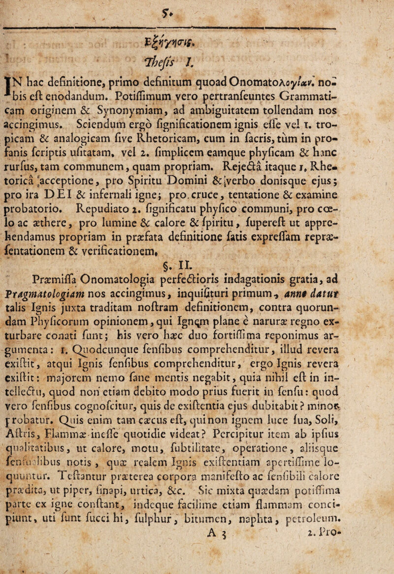 ^ Thef/s I, tN hac definitione, primo definitum quoad OnomatoAoy/<»i'.' no- **bis eft enodandum. PotiiTimum vero pertranfeuntes Grammati¬ cam originem & Synonymiam, ad ambiguitatem tollendam nos accingimus. Sciendum ergo fignificationem ignis eiie vel t. tro¬ picam 6c analogicam five Rhetoricam, cum in facris, tum in pro¬ fanis feriptis ufitatam. vel z. fimplicem eamque phyficam 3c hanc rurfus, tam communem, quam propriam. Rejediitaque i. Rhe¬ torica “acceptione, pro Spiritu Domini [verbo donisque ejus; pro ira DEI & infernali igne; pro.cruce, tentatione & examine probatorio. Repudiato 2. fignificatu phyfico comipuni, pro coe¬ lo ac SEthere, pro lumine dc calore 6c fpiritu, fupereft ut appre¬ hendamus propriam in praefata definitione fatis expreffam reprae- fentationem & verificationem* §. lE Prasmiffa Onomatologia perferioris indagationis gratia, ad Ttdgmatologiam nos accingimus, inquifituri primum ^ ann0 datut talis Ignis juxta traditam noftram definitionem, contra quorun- dam Phyficorum opinionem, qui Igneam plane ^ narura* regno ex¬ turbare conati funt; his vero hac duo fortifiima reponimus ar¬ gumenta: I. Quodcunque fenfibus comprehenditur, illud revera exiftit, atqui Ignis fenfibus comprehenditur, ergo Ignis revera exiftit: majorem nemo fane mentis negabit, quia nihil eft in in- teileru, quod noii etiam debito modo prius fuerit in fenfii: quod vero feiifibus cognofeitur, quis de exiftentia ejus dubitabit? minot^ probatur. Quis enim tam cacus eft, qiiinon ignem luce (ua, Soli, Aitris, Hamma inefiTe quotidie videat? Percipitur item ab ipfius qualitatibus, ut calore, motu, fubtiiitate, operatione, aliisque fensvi libus notis, qusc reaiem Ignis exiftentiam aperdlTlme lo¬ quuntur. Teftanrur praeterea corpora manifefto ac fenlibili calore pra’dita, ut piper, finapi, urtica, &c. Sic mixta quadam potiftima parte ex igne conftant, indeque facilime etiam flammam conci¬ piunt, uti lunt fuccihi, fulphuf, bitumen, naphta, petroleum.