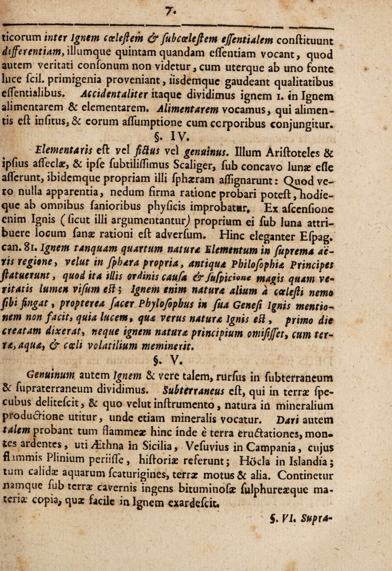 ticorum inter Ignm cosleftm & fubcaleftem ejfentUlem conftituunt dtfferentiam/iWumciiiQ quintamquandam effentiam vocant, quod autem veritati confonum non videtur, cum iiterque ab uno fonte luce fcil. primigenia proveniant, lisdemquc gaudeant qualitatibus elTentialibus. Accidentaliter itaque dividimus ignem i. in Ignem alimentarem & elementarem. Alimentatein vocamus, qui alimen* tis eft infitus, & eorum aflumptione cum cerporibus conjungitur* §. IV. Elementaris eft vcl fiUus vel genuinus. Illum Ariftotelcs & ipfius alTecla?, & ipfe fubtiliilimus Scaliger, fub concavo luna? ede aderunt, ibidemque propriam illi fphairam aflfignarunt: Quod ve¬ to nulla apparentia, nedum firma ratione probari poteft^odie- que ab omnibus fanioribus phyfieis improbatur. Ex afccnfionc enim Ignis (ficut illi argumentantur^ proprium ei fub luna attri¬ buere locum fana? rationi eft adverfum. Hinc eleganter Efpag. can. 8i. Ignem tanquam quartum natura Elementum in fuprema ae^ tis regioney velut in fihara propria, antiqua Philofiphia Principes jlatuerunt, quod ita tllis ordinis caufa ^Jufpici^nc magis quam ve*» ritatis lumen vifum ell; Ignem enim natura alium a ccelefti nemo fibi fingat y propter ea facer Phj/lofopbus in fua Geneft Ignis mentio*^ nem non facit, quia lucem, qua vetus natura Ignis eH, primo die creatam dixerat, neque ignem natura principium omiftjfet, cum ter¬ ra, aqua, & coeli volatilium meminerit. §. V. Genuinum, autem ignem & vere talem, rUrfus iri fubterraneum & fupraterrancum dividimus, ^ubitrraneus eft, qui in terra? fpc- cubus delitefcit, & quo velut inftrumcnto, natura iti mineralium productione utitur, unde etiam mineralis vocatur. autem talem probant tum fiammea? hinc inde e terra eru(ftationcs, mon* tes ardentes, uti^thna in Sicilia, Vefiivius in Campania, cujus fi?.mmis Plinium periiflTe, hiftoriie referunt; Hocla inlslandia; tum calida? aquarum fcaturigines, terrx motus & alia. Continetur namque fub terra? cavernis ingens bituminofe Iulphurea?que ma¬ teria: copia, qua: facile in Ignem exardeftit# S. VI* Supra-