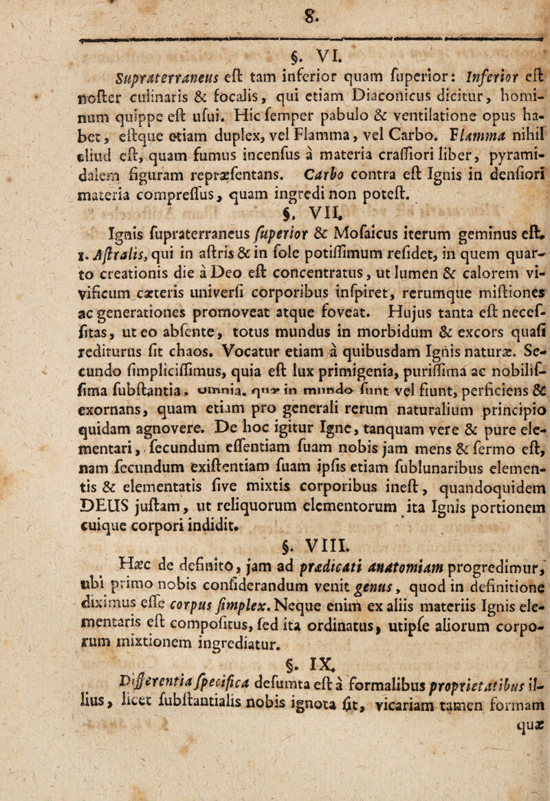 §. yi. Supfdterraneus eft tam inferior quam fuperior: Inferior cil rsofler cuiinarls & focalis, qui ctiarn Diaconicus dicitur, homi¬ num quippe eft ufui. Hiefemper pabulo & ventiiatione opus ha¬ bet, eftque etiam duplex, vel Flamma, vel Carbo. VUmma nihil cliucl eft, quam fumus incenfus a materia crafifiori liber, pyrami¬ dalem figuram repraefentans. Carbo contra eft Ignis in denfiori ^ materia compreflus, quam ingredi non poteft. VII. Ignis fupraterraneus fuperior & Mofaicus iterum geminus eft» Afiralis, (]ui in aftris&in foie potiflimum refidet, in quem quar¬ to creationis die a Deo eft concentratus, ut lumen & calorem vi¬ vificum carteris univerfi corporibus infpiret, rcrumque miftiones ac generationes promoveat atque foveat. Hujus tanta eft necef- fjtas, ut eo abfente , totus mundus in morbidum Sc excors quafi redituras fit chaos. Vocatur etiam a quibusdam Ignis natura. Se¬ cundo fimpliciffiraus, quia eft lux primigenia, piiriilima ac nobiliC- fima fubftantia, omnia. in mundo fnnt vel fiunt, perficiens Sc exornans, quam etiam pro generali rerum naturalium principio quidam agnovere. De hoc igitur Igne, tanquam vere & pure elc- mentari, fecundum effentiam fuam nobis jam mens Sc fermo eft, nam fecundum exiftentiam fuam ipfis etiam fublunaribus elemen¬ tis & elementatis five mixtis corporibus ineft, quandoquidem DEUS juftam, ut reliquorum elementorum ita Ignis portionem cuique corpori indidit. ' §. VIII. H^c de definito, jam ad pradicati anatomiam progredimur, nbi primo nobis confiderandum venit genus, quod in definitione diximus efle corpus fimplex.Ncque enim ex aliis materiis Ignis ele- mentaris eft compoficus, fed ita ordinatus | utipfe aliorum corpo¬ rum mixtionem ingrediatur. §. IX Dif er entia fpecifica defumta eft a formalibus proprietatibus il¬ lius > licet fubftantialis nobis ignota fit, vicariam tamen formam qua: