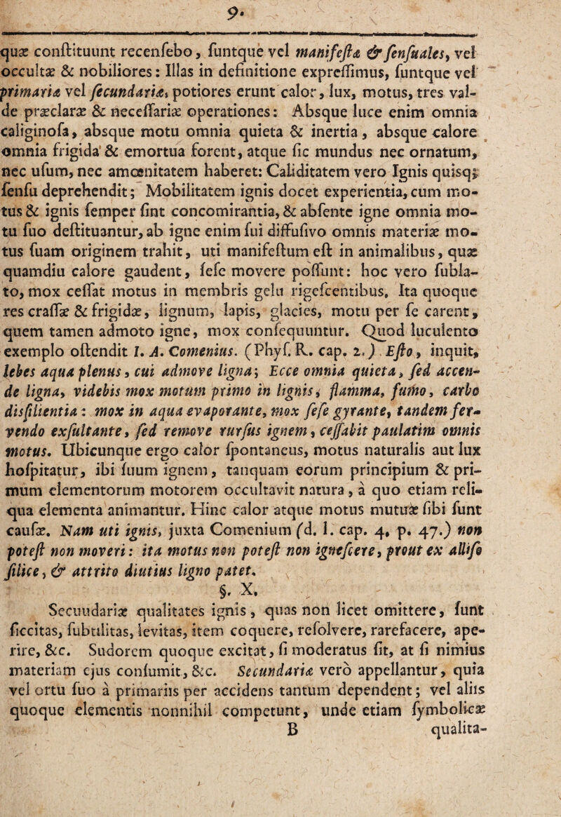 p* ■ I—,.1.1 ■■IMI I..11» II. I II»— I —THl^l <0 11^ ^l-l »■■■■ I I ^Mi| , quse conftttuimt recenfebo, funtquc vcl manifefid & fenfualeSy vel occultse & nobiliores: Illas in definitione exprcfiimus, funtquc vel pnmarU vel fecundatht potiores erunt calor, lux, motus, tres val¬ de prasclar^e & neceffariae operationes: Absque luce enim omnia caiiginofa, absque motu omnia quieta 6c inertia, absque calore ^ omnia frigida'& emortua forent, atque fic mundus nec ornatum, nec ufum, nec amofinitatem haberet; Caliditatem vero Ignis qulsqi: fenfu deprehendit; Mobilitatem ignis docet experientia, cum mo¬ tus & ignis femper fint concomirantia, & abfente igne omnia mo¬ tu fuo deftituantur, ab igne enim fui diffiifivo omnis materiae mo¬ tus fuam originem trahit, uti manifeftum eft in animalibus, quas quamdiu calore gaudent, fefe movere poffunt: hoc vero fubla- to, mox ceflat motus in membris gelu rigefeentibus. Ita quoque res crafe Se frigidae, lignum, lapis, glacies, motu per fe carent, quem tamen admota igne, mox confequnntur. Quod luculento exemplo oftendit 7. A. Comemus, (Phyf. R. cap^ i,) . Efio ^ inquit, lebes aqua plenus^ cui admove ligna; Ecce omnia quieta, fed accen^ de ligna, videbis mox motum primo in lignis i flamma, fufHo, carbo di sft lient i ai. mox in aqua evaporante, mox fefe gyrante, tandem fet ^ vendo exfultante, fed remove rurfus ignem, cejfabit paulatim omnis motus. Ubicunque ergo calor l|3ontaneus, motus naturalis aut lux hofpitatur, ibi fuum ignem, tanquam eorum principium & pri¬ mum elementorum motorem occultavit natura, a quo etiam reli¬ qua elementa animantur. Kinc calor atque motus mutn^ fibi funt caufx. Nam uti ignis, juxta Comenium fd. 1. cap. 4, p. 47.) non poteft non moveri: ita motus non poteft non ignefiere, prout ex aUifo Jiiice, & attrito diutius ligno patet. §. X. Secundariae qualitates ignis, quas non licet omittere, funt ficcitas, fubtilitas, levitas, item coquere, refolvere, rarefacere, ape¬ rire, Scc. Sudorem quoque excitat, fi moderatus fit, at fi nimius materiam ejus con{umit,&c. Secundaria vero appellantur, quia vel ortu fuo a primariis per accidens tantum dependent; vcl aliis quoque elementis nonnihil competunt, unde etiam fymbolic^ B qualita-