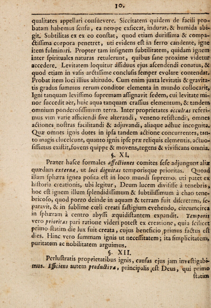 lO, qualitates appellari confdevere, Siccitatcrn quidem de facili pro¬ batam habemus feiifu, ca nempe exficcat, indurat, & humida abi¬ git. Subtilitas cx ex eo conflat, quod etiam duriffima & compa- corpora penetret, uti evidens eft in ferro candente, igne iteni fulminari. Propter tam inhgnem fubtilitatem, quidam ignem inter fpirituales naturas retulerunt, quibus fane proxime videtur accedere. Levitatem loquitur diTiduus ejus afeendendi conatus, quod etiam in vafis ardilTime conclufis femper evolare contendat. Probat item loci illius altitudo. Cum enim juxta levitatis & gravita¬ tis gradus fummus rerum conditor elementa in mundo collocari^ Igni tanquam levilTimo fiiprcmam affignavit fedem, cui levitate mi¬ nor fuccedit aer, huic aqua tanquam craflius elementum, Sc tandem omnium ponderofillinium terra. Inter proprietates occuUas referi¬ mus vim varie afficiendi five alterandi, veneno relidendi!, omnes adiones noftras facilitandi Sc adjuvandi, aliaquc adhuc incognita. Quse omnes ignis dotes in ipfa tandem adibne concurrentes, tan¬ to magis clucelcunt, quanto ignis ipfe pr^e reliquis elementis, acluo- riffimus exiftit,fovens quippe & movcns,regens^& vivificans omnia. §, XU Praeter hafee formales affeiliones comites fefe adjungunt aliae quiedain externa y ut loci dignitas temporisque prioritas. Q^oad illam fpha^ra ignea pofita ell in loco mundi fiiprema, uti patet ex hiftoria creationis, ubi legitur, Deum luccm diviliffie a tenebris, hoc efi: ignem illum fplendidiffimum & lubtiliffimum a chao tene- bricofo, quod porro deinde in aquam & terram fuit difcretiim, fc- paravit, jn fublime ccDeli creati faftigium evehendo, circumcirca in fph^ram a centro abyffi sequidiftantem expandit. Temporis vero prioritas pari ratione videri poteft cx creatione, quia fcilicet primo flatim die lux fuit creata, cujus beneficio ^primus fadus cfl dies. Hinc vero fummam ignis ut neceffitatem j ita fimplicitateru^ puritatem ac nobilitatem arguimus, ,§• XII. Per ulrratis proprietatibus ignis, caufas ejus jam inveftigab»- mus. M^cisns produ^iy4 $ principalis ^efl Deus, qui primo ftatim